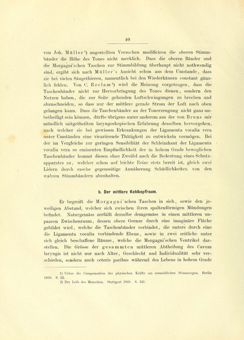 von Joh. Müller1) augestellten Versuchen moclificiren die oberen Stimm- bänder die Höhe des Tones nicht merklich. Dass die oberen Bänder und die Morgagni'schen Taschen zur Stimmbildung überhaupt nicht nothwendig sind, ergibt sich nach Müller's Ansicht schon aus dem Umstände, dass sie bei vielen Säugethieren, namentlich bei den Wiederkäuern constant gänz- lich fehlen. Von C. Reclam2) wird die Meinung vorgetragen, dass die Taschenbänder nicht zur Hervorbringung des Tones dienen, sondern den Nutzen haben, die zur Seite gehenden Luftschwingungen zu brechen und abzuschneiden, so dass nur der mittlere gerade Strom der Luft nach oben gelangen kann. Dass die Taschenbänder an der Tonerzeugung nicht ganz un- betheiligt sein können, dürfte übrigens unter anderem aus der von Bruns mir mündlich mitgetheilten laryngoskopisehen Erfahrung desselben hervorgehen, nach welcher sie bei gewissen Erkrankungen der Ligamenta vocalia vera unter Umständen eine vicariirende Thätigkeit zu entwickeln vermögen. Bei der im Vergleiche zur geringen Sensibilität der Schleimhaut der Ligamenta vocalia vera so eminenten Empfindlichkeit der in hohem Grade bewegliehen Taschenbänder kommt diesen ohne Zweifel auch die Bedeutung eines Schutz- apparates zu, welcher schon auf leichte Reize stets bereit ist, gleich zwei Lidern durch rasche gegenseitige Annäherung Schädlichkeiten von den wahren Stimmbändern abzuhalten. b. Der mittlere Kehlkopfraum. Er begreift die Morgagni'schen Taschen in sich, sowie den je- weiligen Abstand, welcher sich zwischen ihren spaltenförmigen Mündungen befindet. Naturgemäss zerfällt derselbe demgemäss in einen mittleren un- paaren Zwischenraum, dessen obere Grenze durch eine imaginäre Fläche gebildet wird, welche die Taschenbänder verbindet, die untere durch eine die Ligamenta vocalia verbindende Ebene, sowie in zwei seitliche unter sich gleich beschaffene Räume, welche die Morgagni'schen Ventrikel dar- stellen. Die Grösse der gesammten mittleren Abtheilung des Cavum laryngis ist nicht nur nach Alter, Geschlecht und Individualität sehr ver- schieden, sondern auch ceteris paribus während des Lebens in hohem Grade 1) Ueber die Compensation der physischen Kräfte am menschlichen Stimmorgan. Berlin 1839. S. 32. 2) Der Leib des Menschen. Stuttgart 1869. S. 341.