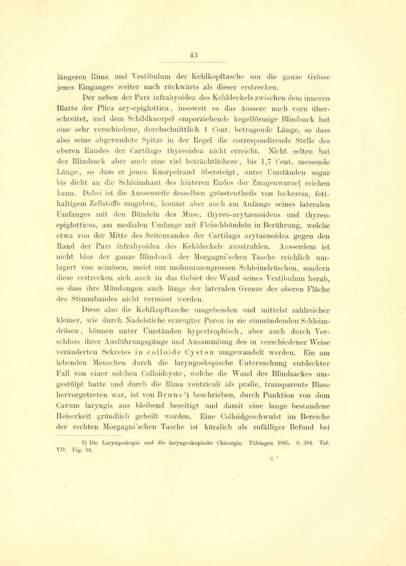 längeren Rima und Vestibulum der Kehlkopftasche um die ganze Grösse jenes Einganges weiter nach rückwärts als dieser erstrecken. Der neben der Pars infrahyoidea des Kehldeckels zwischen dem inneren Blatte der Plica ary-epiglottica, insoweit es das äussere nach vorn über- schreitet, und dem Schildknorpel emporziehende kegelförmige Blindsack hat eine sehr verschiedene, durchschnittlich 1 Cent, betragende Länge, so dass also seine abgerundete Spitze in der Regel die correspondirende Stelle des oberen Randes der Cartilago thyreoidea nicht erreicht. Nicht selten hat der Blindsack aber auch eine viel beträchtlichere, bis 1,7 Cent, messende Länge, so dass er jenen Knorpelrand übersteigt, unter Umständen sogar bis dicht an die Schleimhaut des hinteren Endes der Zuugenwurzel reichen kann. Dabei ist die Aussenseite desselben grösstentheils von lockerem, fett- haltigem Zellstoffe umgeben, kommt aber auch am Anfange seines lateralen Umfanges mit den Bündeln des Muse, thyreo-arytaenoideus und thyreo- epiglotticus, am medialen Umfange mit Fleischbündeln in Berührung, welche etwa von der Mitte des Seitenrandes der Cartilago arytaenoidea gegen den Rand der Pars infrahyoidea des Kehldeckels ausstrahlen. Ausserdem ist nicht blos der ganze Blindsack der Morgagni'schen Tasche reichlich um- lagert von acinösen, meist nur mohnsamengrossen Schleimdrüschen, sondern diese erstrecken sich auch in das Gebiet der Wand seines Vestibulum herab, so dass ihre Mündungen auch längs der lateralen Grenze der oberen Fläche des Stimmbandes nicht vermisst werden. Diese also die Kehlkopftasche umgebenden und mittelst zahlreicher kleiner, wie durch Nadelstiche erzeugter Poren in sie einmündenden Schleim- drüsen , können unter Umständen hypertrophisch, aber auch durch Ver- schluss ihrer Ausführungsgänge und Ansammlung des in verschiedener Weise veränderten Sekretes in colloide Cysten umgewandelt werden. Ein am lebenden Menschen durch die laryngoskopische Untersuchung entdeckter Fall von einer solchen Colloidcyste, welche die Wand des Blindsackes um- gestülpt hatte und durch die Rima ventriculi als pralle, transparente Blase hervorgetreten war, ist von Bruns1) beschrieben, durch Punktion von dem Cavum laryngis aus bleibend beseitigt und damit eine lange bestandene Heiserkeit gründlich geheilt worden. Eine Colloidgeschwulst im Bereiche der rechten Morgagni'schen Tasche ist kürzlich als zufälliger Befund bei 1) Die Laryngoskopie und die laryngoskopische Chirurgie. Tübingen 1865. S. 384. Taf. VII. Fig. 34. 0 *