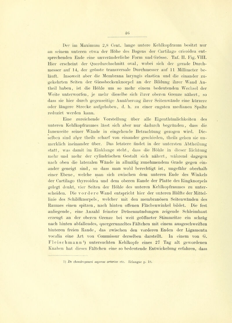 4(5 Der im Maximum 2,8 Cent, lange untere Kehlkopfraum besitzt nur an seinem unteren etwa der Höhe des Bogens der Cartilago cricoidea ent- sprechenden Ende eine unveränderliche Form und Grösse. Taf. IL Fig. VIII. Hier erscheint der Querdurchschnitt oval, wobei sich der gerade Durch- messer auf 14, der grösste transversale Durchmesser auf 11 Millimeter be- läuft. Insoweit aber die Membrana laryngis elastica und die einander zu- gekehrten Seiten der Giessbeckenknorpel an der Bildung ihrer Wand An- theil haben, ist die Höhle um so mehr einem bedeutenden Wechsel der Weite unterworfen, je mehr dieselbe sich ihrer oberen Grenze nähert, so dass sie hier durch gegenseitige Annäherung ihrer Seiten wände eine kürzere oder längere Strecke aufgehoben, d. h. zu einer engsten medianen Spalte reduzirt werden kann. Eine zureichende Vorstellung über alle Eigenthümlichkeiten des unteren Kehlkopfraumes lässt sich aber nur dadurch begründen, dass die Innenseite seiner Wände in eingehende Betrachtung gezogen wird. Die- selben sind aber theils scharf von einander geschieden, theils gehen sie un- merklich ineinander über. Das letztere findet in der untersten Abtheilung statt, was damit im Einklänge steht, dass die Höhle in dieser Richtung mehr und mehr der cylindrischen Gestalt sich nähert, während dagegen nach oben die lateralen Wände in allmälig zunehmendem Grade gegen ein- ander geneigt sind, so dass man wohl berechtigt ist, ungefähr oberhalb einer Ebene, welche man sich zwischen dem unteren Ende des Winkels der Cartilago thyreoidea und dem oberen Rande der Platte des Ringknorpels gelegt denkt, vier Seiten der Höhle des unteren Kehlkopfraumes zu unter- scheiden. Die v ordere Wand entspricht hier der unteren Hälfte der Mittel- linie des Schildknorpels, welcher mit den membranösen Seitenwänden des Raumes einen spitzen, nach hinten offenen Flächenwinkel bildet. Die fest anliegende, eine Anzahl feinster Drüsenmündungen zeigende Schleimhaut erzeugt an der oberen Grenze bei weit geöffneter Stimmritze ein schräg nach hinten abfallendes, quergerunzeltes Fältchen mit einem ausgeschweiften hinteren freien Rande, das zwischen den vorderen Enden der Ligamenta vocalia eine Art von Commissur derselben darstellt. In einem von G. Fleisch mann1) untersuchten Kehlkopfe eines 27 Tag alt gewordenen Knaben hat dieses Fältchen eine so bedeutende Entwickelung erfahren, dass 1) De chondrogenesi asperae arteriae etc. Erlangae p. 19-