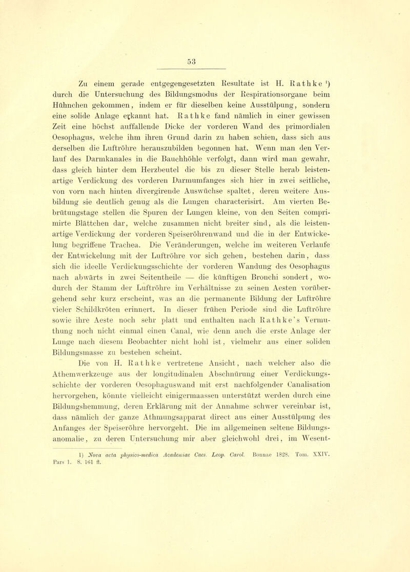 Zu einem gerade entgegengesetzten Resultate ist H. R a t h k e ') durch die Untersuchung des Bildungsmodus der Respirationsorgane beim Hühnchen gekommen, indem er für dieselben keine Ausstülpung, sondern eine solide Anlage erkannt hat. Rathke fand nämlich in einer gewissen Zeit eine höchst auffallende Dicke der vorderen Wand des primordialen Oesophagus, welche ihm ihren Grund darin zu haben schien, dass sich aus derselben die Luftröhre herauszubilden begonnen hat. Wenn man den Ver- lauf des Darmkanales in die Bauchhöhle verfolgt, dann wird man gewahr, dass gleich hhrter dem Herzbeutel die bis zu dieser Stelle herab leisten- artige Verdickung des vorderen Darmumfanges sich hier in zwei seitliche, von vorn nach hinten divergirende Auswüchse spaltet, deren weitere Aus- bildung sie deutlich genug als die Lungen characterisirt. Am vierten Be- brütungstage stellen die Spuren der Lungen kleine, von den Seiten compri- mirte Blättchen dar, welche zusammen nicht breiter sind, als die leisten- artige Verdickung der vorderen Speiseröhrenwand und die in der Entwicke- lung begriffene Trachea. Die Veränderungen, welche im weiteren Verlaufe der Entwickelung mit der Luftröhre vor sich gehen, bestehen darin, dass sich die ideelle Verdickungsschichte der vorderen Wandung des Oesophagus nach abwärts in zwei Seitentheile — die künftigen Bronchi sondert, wo- durch der Stamm der Luftröhre im Verhältnisse zu seinen Aesten vorüber- gehend sehr kurz erscheint, was an die permanente Bildung der Luftröhre vieler Schildkröten erinnert. In dieser frühen Periode sind die Luftröhre sowie ihre Aeste noch sehr platt und enthalten nach R a t h k e' s Vermu- thung noch nicht einmal einen Canal, wie denn auch die erste Anlage der Lunge nach diesem Beobachter nicht hohl ist, vielmehr aus einer soliden Bildungsmasse zu bestehen scheint. Die von H. Rathke vertretene Ansicht, nach welcher also die Athemwerkzeuge aus der longitudinalen Abschnürung einer Verdickungs- schichte der vorderen Oesophaguswand mit erst nachfolgender Canalisation hervorgehen, könnte vielleicht einigermaassen unterstützt werden durch eine Bildungshemmung, deren Erklärung mit der Annahme schwer vereinbar ist, dass nämlich der ganze Athmungsapparat direct aus einer Ausstülpung des Anfanges der Speiseröhre hervorgeht. Die im allgemeinen seltene Bildungs- anomalie , zu deren Untersuchuno- mir aber gleichwohl drei, im Wesent- 1) Nova acta physico-medica Acaclemiae Caes. Leop. Carol. Bonnae 1828. Tom. XXIV. Pars 1. S. 161 ff.