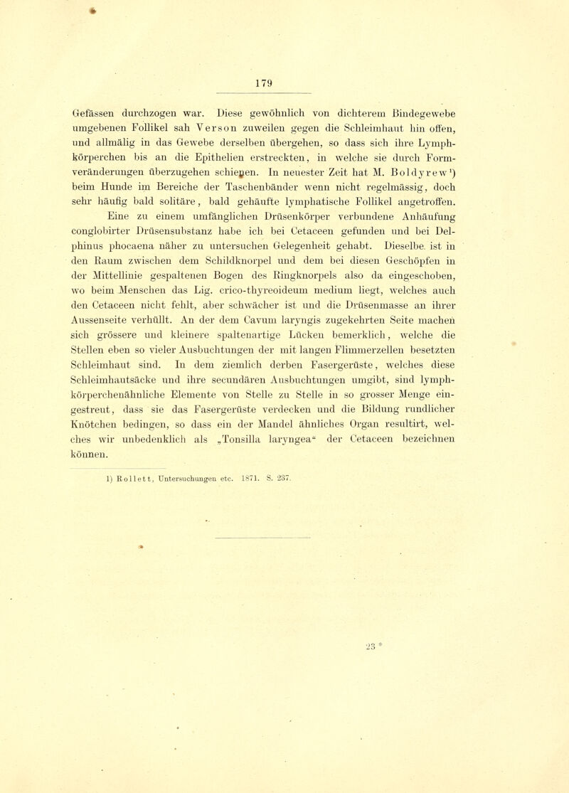 Gefässen durchzogen war. Diese gewöhnlich von dichterem Bindegewebe umgebenen Follikel sah Verson zuweilen gegen die Schleimhaut hin offen, und allmälig in das Gewebe derselben übergehen, so dass sich ihre Lymph- körpercken bis an die Epithelien erstreckten, in welche sie durch Form- veränderungen überzugehen schienen. In neuester Zeit hat M. Boldyrew1) beim Hunde im Bereiche der Taschenbänder wenn nicht regelmässig, doch sehr häufig bald solitäre, bald gehäufte lymphatische Follikel angetroffen. Eine zu einem umfänglichen Drüsenkörper verbundene Anhäufung conglobirter Drüsensubstanz habe ich bei Cetaceen gefunden und bei Del- phinus phocaena näher zu untersuchen Gelegenheit gehabt. Dieselbe, ist in den Raum zwischen dem Schildknorpel und dem bei diesen Geschöpfen in der Mittellinie gespaltenen Bogen des Ringknorpels also da eingeschoben, wo beim Mensehen das Lig. crico-thyreoideum medium liegt, welches auch den Cetaceen nicht fehlt, aber schwächer ist und die Drüsenmasse an ihrer Aussenseite verhüllt. An der dem Cavum laryngis zugekehrten Seite machen sich grössere und kleinere spaltenartige Lücken bemerklich, welche die Stellen eben so vieler Ausbuchtungen der mit langen Flimmerzellen besetzten Schleimhaut sind. In dem ziemlich derben Fasergerüste, welches diese Schleimhautsäcke und ihre secundären Ausbuchtungen umgibt, sind lymph- körperekenähnliche Elemente von Stelle zu Stelle in so grosser Menge ein- gestreut, dass sie das Fasergerüste verdecken und die Bildung rundlicher Knötchen bedingen, so dass ein der Mandel ähnliches Organ resultirt, wel- ches wir unbedenklich als „Tonsilla laiwngea der Cetaceen bezeichnen können. 1) Rollett, Untersuchungen etc. 1871. S. 237. 23