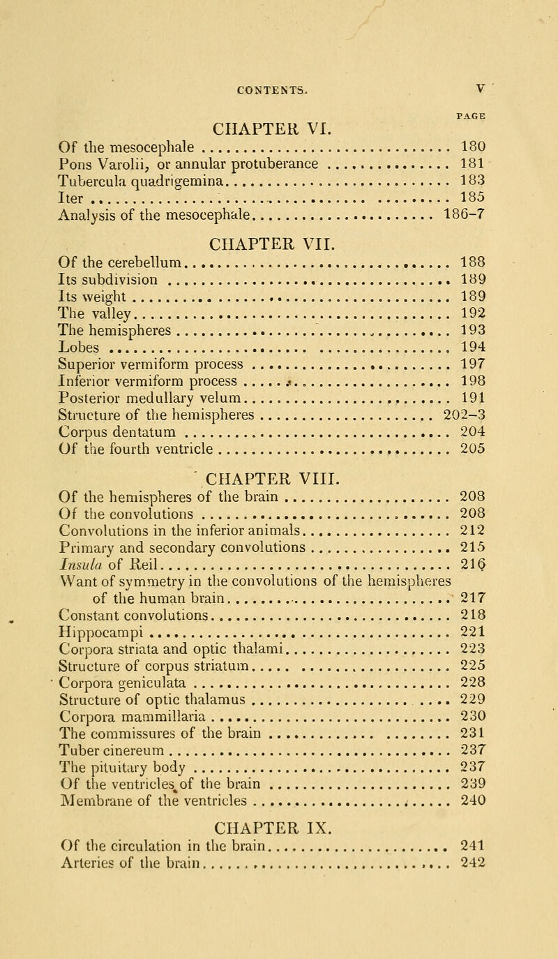 PAGE CHAPTER VI. Of the mesocephale 180 Pons Varolii, or annular protuberance 181 Tubercula quadrigemina 183 Iter 185 Analysis of the mesocephale 186-7 CHAPTER VII. Of the cerebellum 188 Its subdivision 189 Its weight 189 The valley 192 The hemispheres 193 Lobes 194 Superior vermiform process 197 Inferior vermiform process k. 198 Posterior medullary velum 191 Structure of the hemispheres 202-3 Corpus dentatum 204 Of the fourth ventricle 205 CHAPTER VIII. Of the hemispheres of the brain 203 Of the convolutions 208 Convolutions in the inferior animals 212 Primary and secondary convolutions 215 Insula of Reil 21 § Want of symmetry in the convolutions of the hemispheres of the human brain 217 Constant convolutions 218 Hippocampi 221 Corpora striata and optic thalami 223 Structure of corpus striatum 225 Corpora geniculata 228 Structure of optic thalamus .... 229 Corpora mammillaria 230 The commissures of the brain 231 Tuber cinereum 237 The pituitary body 237 Of the ventricles%of the brain 239 Membrane of the ventricles < 240 CHAPTER IX. Of the circulation in the brain 241 Arteries of the brain 242