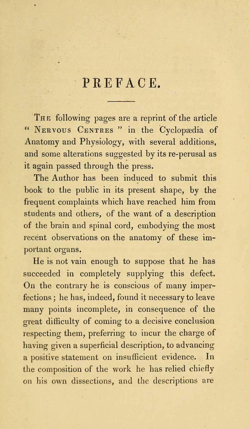 PREFACE. Th e following pages are a reprint of the article  Nervous Centres  in the Cyclopaedia of Anatomy and Physiology, with several additions, and some alterations suggested by its re-perusal as it again passed through the press. The Author has been induced to submit this book to the public in its present shape, by the frequent complaints which have reached him from students and others, of the want of a description of the brain and spinal cord, embodying the most recent observations on the anatomy of these im- portant organs. He is not vain enough to suppose that he has succeeded in completely supplying this defect. On the contrary he is conscious of many imper- fections ; he has, indeed, found it necessary to leave many points incomplete, in consequence of the great difficulty of coming to a decisive conclusion respecting them, preferring to incur the charge of having given a superficial description, to advancing a positive statement on insufficient evidence. In the composition of the work he has relied chiefly on his own dissections, and the descriptions are