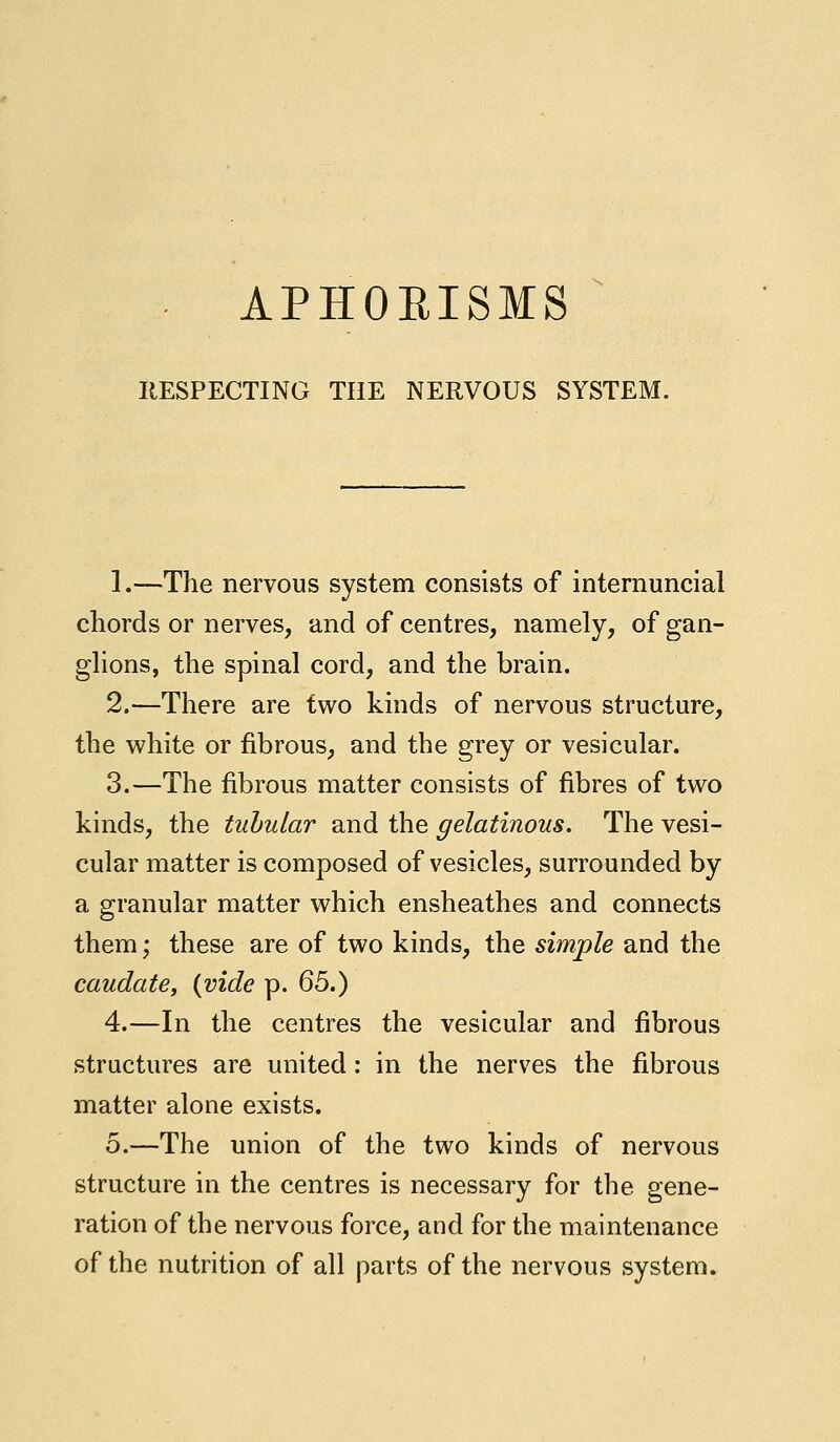 APHOEISMS RESPECTING THE NERVOUS SYSTEM. 1.—The nervous system consists of internuncial chords or nerves, and of centres, namely, of gan- glions, the spinal cord, and the brain. 2.—There are two kinds of nervous structure, the white or fibrous, and the grey or vesicular. 3.—The fibrous matter consists of fibres of two kinds, the tubular and the gelatinous. The vesi- cular matter is composed of vesicles, surrounded by a granular matter which ensheathes and connects them; these are of two kinds, the simple and the caudate, (vide p. 65.) 4.—In the centres the vesicular and fibrous structures are united: in the nerves the fibrous matter alone exists. 5.—The union of the two kinds of nervous structure in the centres is necessary for the gene- ration of the nervous force, and for the maintenance of the nutrition of all parts of the nervous system.