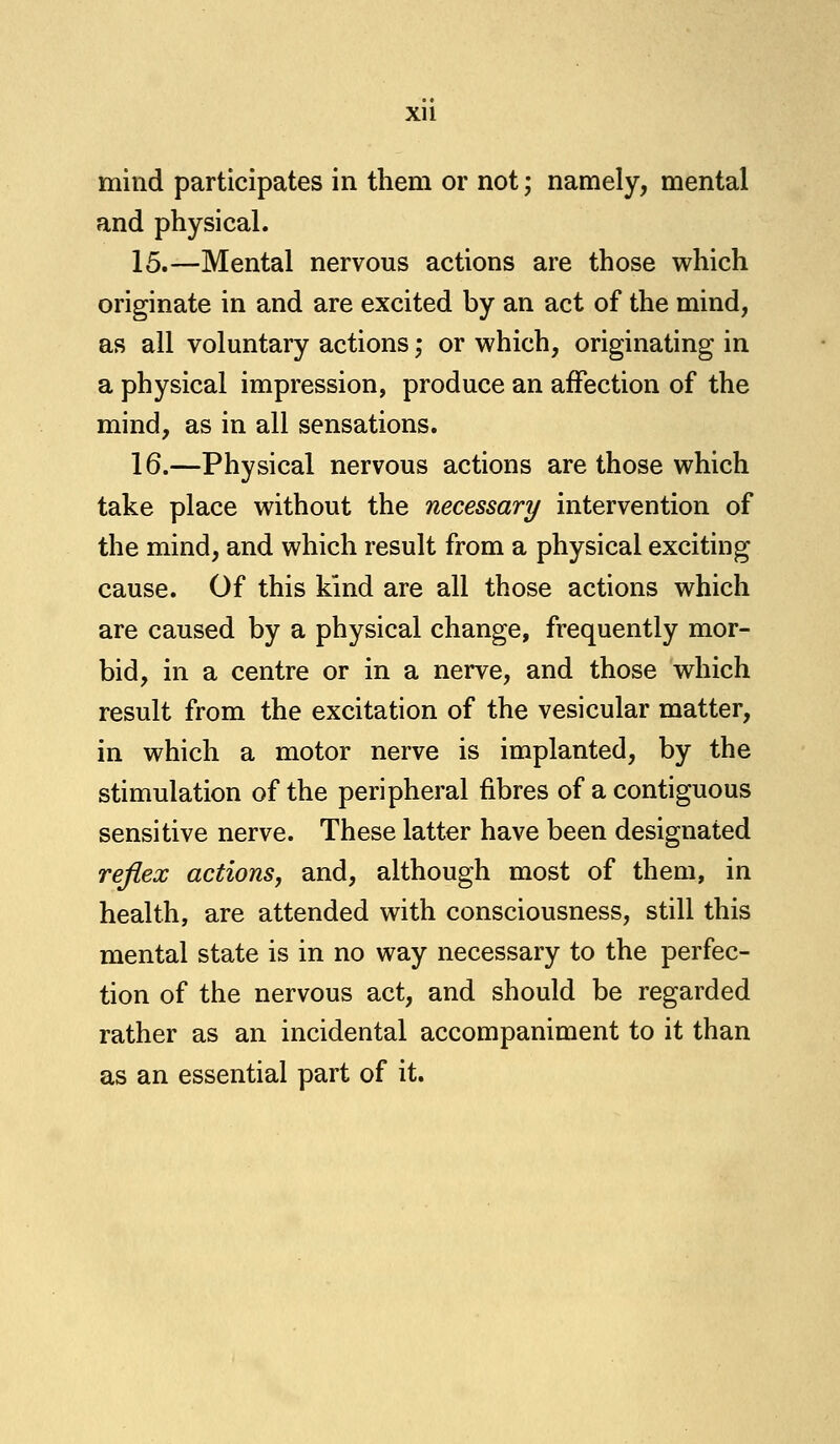 Xll mind participates in them or not; namely, mental and physical. 15.—Mental nervous actions are those which originate in and are excited by an act of the mind, as all voluntary actions; or which, originating in a physical impression, produce an affection of the mind, as in all sensations. 16.—Physical nervous actions are those which take place without the necessary intervention of the mind, and which result from a physical exciting cause. Of this kind are all those actions which are caused by a physical change, frequently mor- bid, in a centre or in a nerve, and those which result from the excitation of the vesicular matter, in which a motor nerve is implanted, by the stimulation of the peripheral fibres of a contiguous sensitive nerve. These latter have been designated reflex actions, and, although most of them, in health, are attended with consciousness, still this mental state is in no way necessary to the perfec- tion of the nervous act, and should be regarded rather as an incidental accompaniment to it than as an essential part of it.