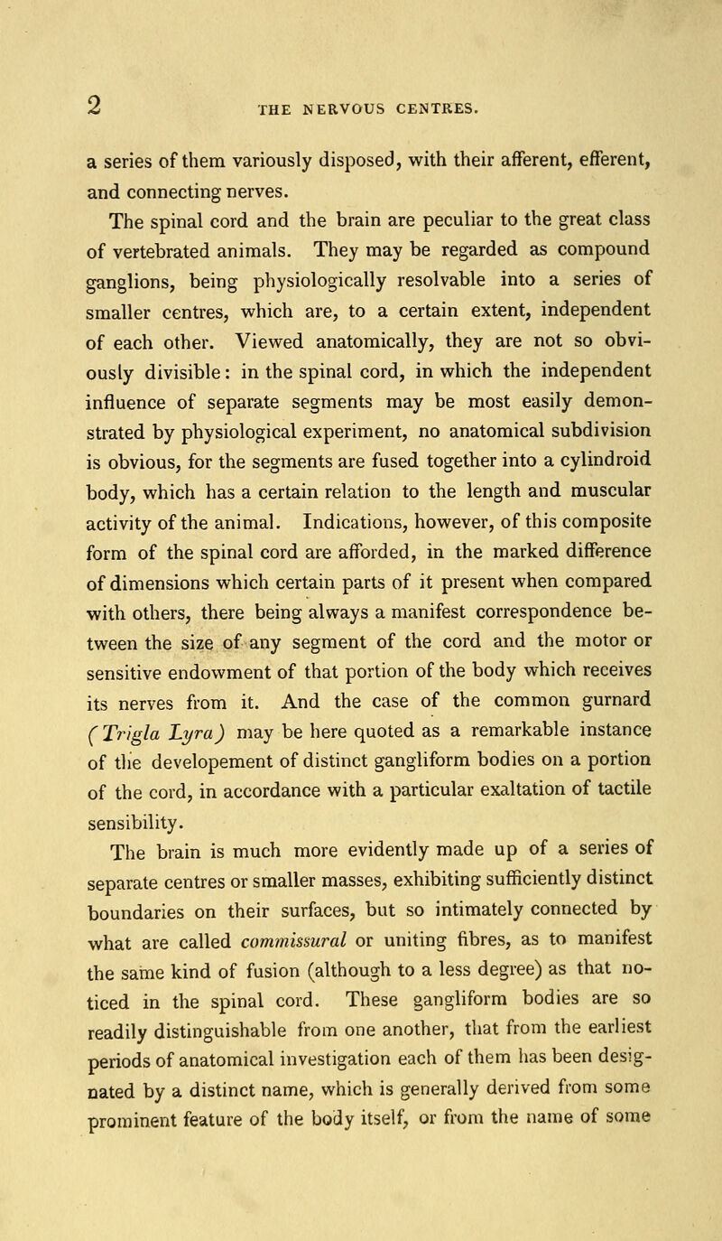 Z THE NERVOUS CENTRES. a series of them variously disposed, with their afferent, efferent, and connecting nerves. The spinal cord and the brain are peculiar to the great class of vertebrated animals. They may be regarded as compound ganglions, being physiologically resolvable into a series of smaller centres, which are, to a certain extent, independent of each other. Viewed anatomically, they are not so obvi- ously divisible: in the spinal cord, in which the independent influence of separate segments may be most easily demon- strated by physiological experiment, no anatomical subdivision is obvious, for the segments are fused together into a cylindroid body, which has a certain relation to the length and muscular activity of the animal. Indications, however, of this composite form of the spinal cord are afforded, in the marked difference of dimensions which certain parts of it present when compared with others, there being always a manifest correspondence be- tween the size of any segment of the cord and the motor or sensitive endowment of that portion of the body which receives its nerves from it. And the case of the common gurnard (Trigla Lyra) may be here quoted as a remarkable instance of the developement of distinct gangliform bodies on a portion of the cord, in accordance with a particular exaltation of tactile sensibility. The brain is much more evidently made up of a series of separate centres or smaller masses, exhibiting sufficiently distinct boundaries on their surfaces, but so intimately connected by what are called commissural or uniting fibres, as to manifest the same kind of fusion (although to a less degree) as that no- ticed in the spinal cord. These gangliform bodies are so readily distinguishable from one another, that from the earliest periods of anatomical investigation each of them has been desig- nated by a distinct name, which is generally derived from some prominent feature of the body itself, or from the name of some