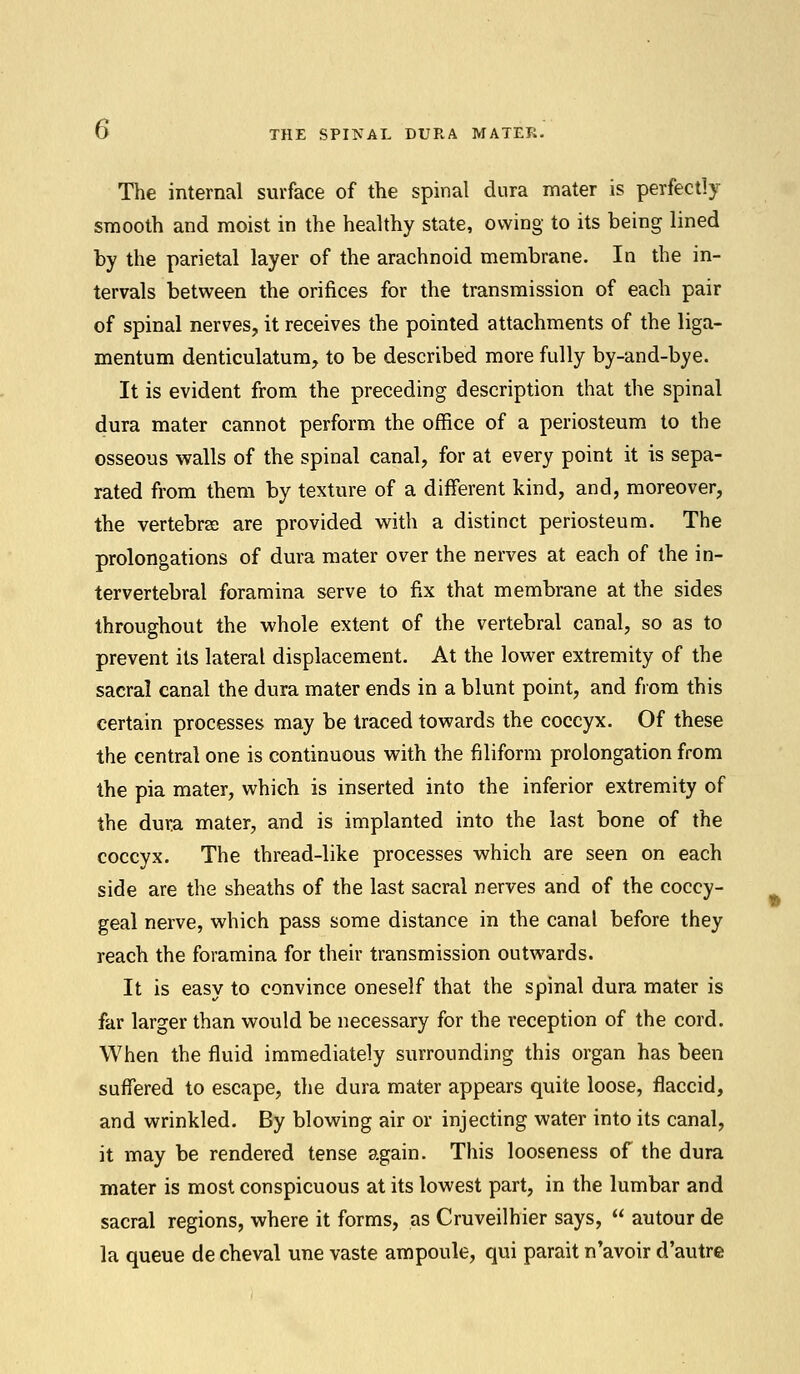 The internal surface of the spinal dura mater is perfectly smooth and moist in the healthy state, owing to its being lined by the parietal layer of the arachnoid membrane. In the in- tervals between the orifices for the transmission of each pair of spinal nerves, it receives the pointed attachments of the liga- mentum denticulatum, to be described more fully by-and-bye. It is evident from the preceding description that the spinal dura mater cannot perform the office of a periosteum to the osseous walls of the spinal canal, for at every point it is sepa- rated from them by texture of a different kind, and, moreover, the vertebrae are provided with a distinct periosteum. The prolongations of dura mater over the nerves at each of the in- tervertebral foramina serve to fix that membrane at the sides throughout the whole extent of the vertebral canal, so as to prevent its lateral displacement. At the lower extremity of the sacral canal the dura mater ends in a blunt point, and from this certain processes may be traced towards the coccyx. Of these the central one is continuous with the filiform prolongation from the pia mater, which is inserted into the inferior extremity of the dura mater, and is implanted into the last bone of the coccyx. The thread-like processes which are seen on each side are the sheaths of the last sacral nerves and of the coccy- geal nerve, which pass some distance in the canal before they reach the foramina for their transmission outwards. It is easy to convince oneself that the spinal dura mater is far larger than would be necessary for the reception of the cord. When the fluid immediately surrounding this organ has been suffered to escape, the dura mater appears quite loose, flaccid, and wrinkled. By blowing air or injecting water into its canal, it may be rendered tense again. This looseness of the dura mater is most conspicuous at its lowest part, in the lumbar and sacral regions, where it forms, as Cruveilhier says,  autour de la queue de cheval une vaste ampoule, qui parait n'avoir d'autre