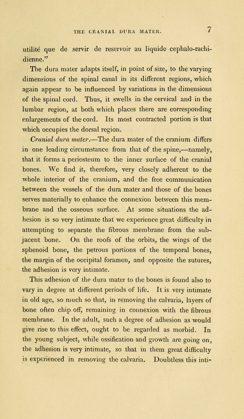 utility que de servir de reservoir au liquide cephalo-rachi- dienne. The dura mater adapts itself, in point of size, to the varying dimensions of the spinal canal in its different regions, which again appear to be influenced by variations in the dimensions of the spinal cord. Thus, it swells in the cervical and in the lumbar region, at both which places there are corresponding enlargements of the cord. Its most contracted portion is that which occupies the dorsal region. - Cranial dura mater.—The dura mater of the cranium differs in one leading circumstance from that of the spine,—namely, that it forms a periosteum to the inner surface of the cranial bones. We find it, therefore, very closely adherent to the whole interior of the cranium, and the free communication between the vessels of the dura mater and those of the bones serves materially to enhance the connexion between this mem- brane and the osseous surface. At some situations the ad- hesion is so very intimate that we experience great difficulty in attempting to separate the fibrous membrane from the sub- jacent bone. On the roofs of the orbits, the wings of the sphenoid bone, the petrous portions of the temporal bones, the margin of the occipital foramen, and opposite the sutures, the adhesion is very intimate. This adhesion of the dura mater to the bones is found also to vary in degree at different periods of life. It is very intimate in old age, so much so that, in removing the calvaria, layers of bone often chip off, remaining in connexion with the fibrous membrane. In the adult, such a degree of adhesion as would give rise to this effect, ought to be regarded as morbid. In the young subject, while ossification and growth are going on, the adhesion is very intimate, so that in them great difficulty is experienced in removing the calvaria. Doubtless this inti-