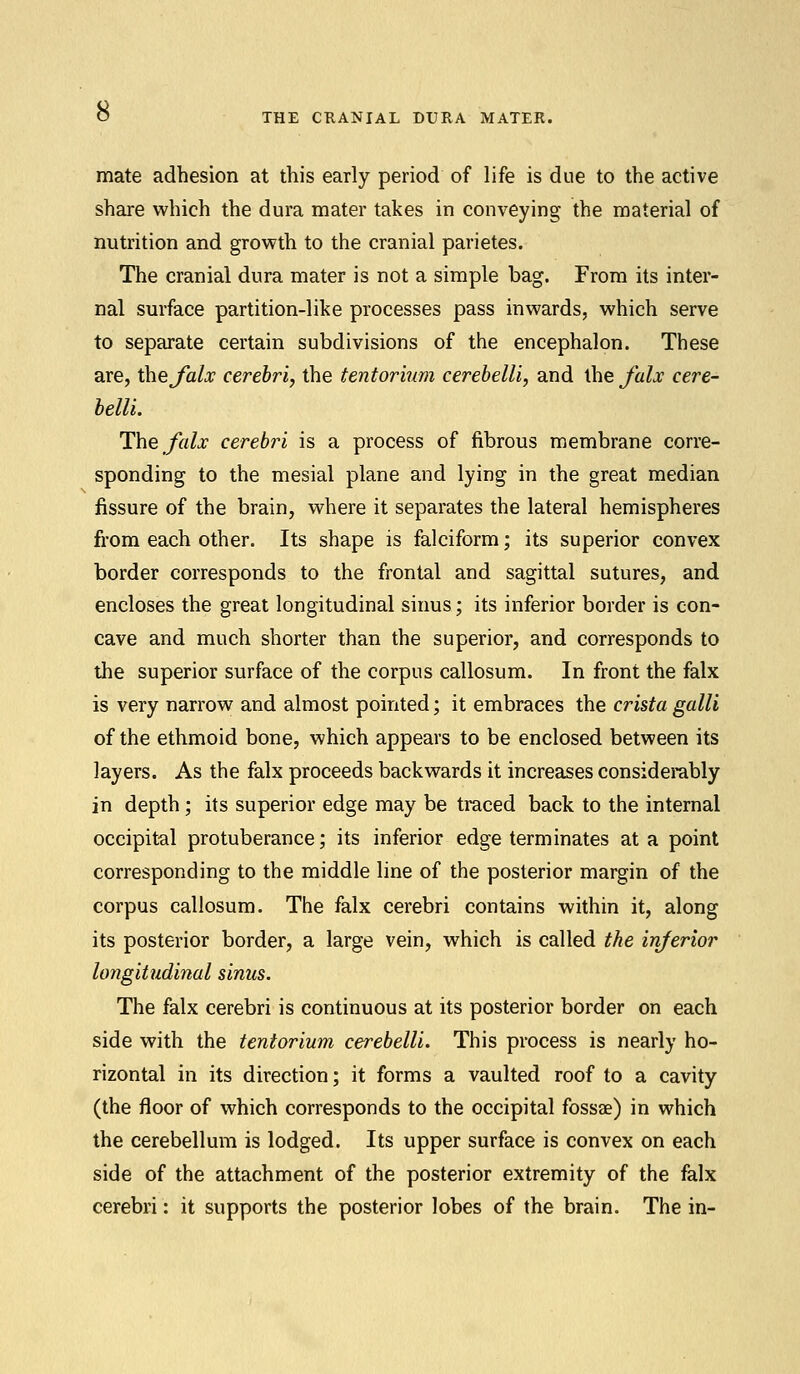 THE CRANIAL DURA MATER. mate adhesion at this early period of life is due to the active share which the dura mater takes in conveying the material of nutrition and growth to the cranial parietes. The cranial dura mater is not a simple bag. From its inter- nal surface partition-like processes pass inwards, which serve to separate certain subdivisions of the encephalon. These are, thejalx cerebri, the tentorium cerebelli, and XheJ'alx cere- belli. The falx cerebri is a process of fibrous membrane corre- sponding to the mesial plane and lying in the great median fissure of the brain, where it separates the lateral hemispheres from each other. Its shape is falciform; its superior convex border corresponds to the frontal and sagittal sutures, and encloses the great longitudinal sinus; its inferior border is con- cave and much shorter than the superior, and corresponds to the superior surface of the corpus callosum. In front the falx is very narrow and almost pointed; it embraces the crista galli of the ethmoid bone, which appears to be enclosed between its layers. As the falx proceeds backwards it increases considerably in depth; its superior edge may be traced back to the internal occipital protuberance; its inferior edge terminates at a point corresponding to the middle line of the posterior margin of the corpus callosum. The falx cerebri contains within it, along its posterior border, a large vein, which is called the inferior longitudinal sinus. The falx cerebri is continuous at its posterior border on each side with the tentorium cerebelli. This process is nearly ho- rizontal in its direction; it forms a vaulted roof to a cavity (the floor of which corresponds to the occipital fossae) in which the cerebellum is lodged. Its upper surface is convex on each side of the attachment of the posterior extremity of the falx cerebri: it supports the posterior lobes of the brain. The in-