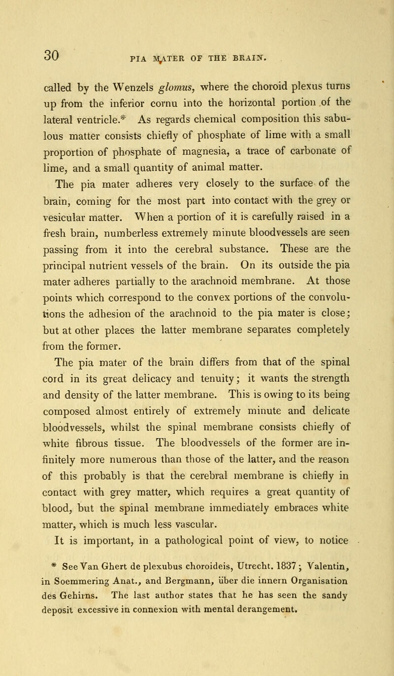 called by the Wenzels glomus, where the choroid plexus turns up from the inferior cornu into the horizontal portion of the lateral ventricle.* As regards chemical composition this sabu- lous matter consists chiefly of phosphate of lime with a small proportion of phosphate of magnesia, a trace of carbonate of lime, and a small quantity of animal matter. The pia mater adheres very closely to the surface of the brain, coming for the most part into contact with the grey or vesicular matter. When a portion of it is carefully raised in a fresh brain, numberless extremely minute bloodvessels are seen passing from it into the cerebral substance. These are the principal nutrient vessels of the brain. On its outside the pia mater adheres partially to the arachnoid membrane. At those points which correspond to the convex portions of the convolu- tions the adhesion of the arachnoid to the pia mater is close; but at other places the latter membrane separates completely from the former. The pia mater of the brain differs from that of the spinal cord in its great delicacy and tenuity; it wants the strength and density of the latter membrane. This is owing to its being composed almost entirely of extremely minute and delicate bloodvessels, whilst the spinal membrane consists chiefly of white fibrous tissue. The bloodvessels of the former are in- finitely more numerous than those of the latter, and the reason of this probably is that the cerebral membrane is chiefly in contact with grey matter, which requires a great quantity of blood, but the spinal membrane immediately embraces white matter, which is much less vascular. It is important, in a pathological point of view, to notice * See Van Ghert de plexubus choroideis, Utrecht. 1837 • Valentin, in Soemmering Anat., and Bergmann, iiber die innern Organisation des Gehhns. The last author states that he has seen the sandy deposit excessive in connexion with mental derangement.