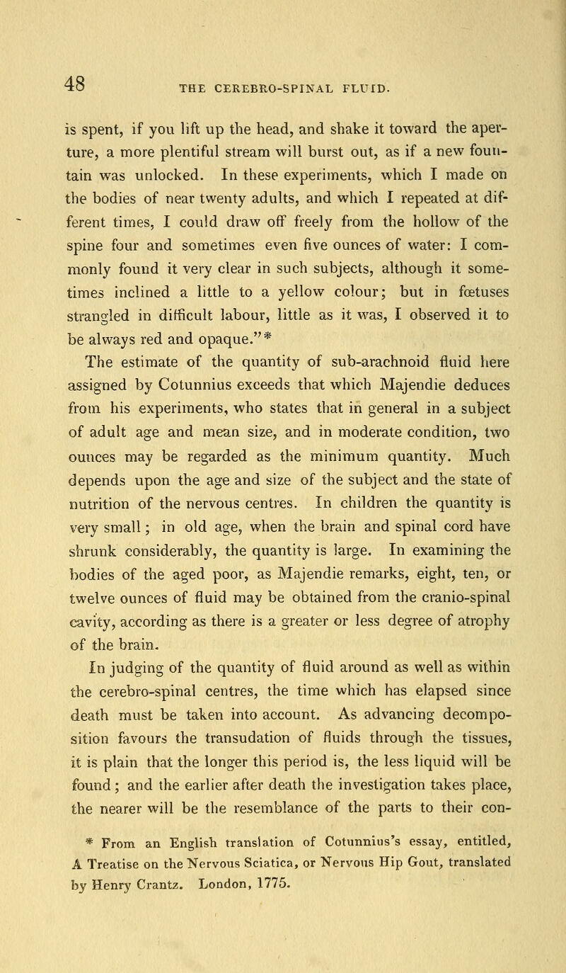 THE CEREBRO-SPINAL FLUID. is spent, if you lift up the head, and shake it toward the aper- ture, a more plentiful stream will burst out, as if a new foun- tain was unlocked. In these experiments, which I made on the bodies of near twenty adults, and which I repeated at dif- ferent times, I could draw off freely from the hollow of the spine four and sometimes even five ounces of water: I com- monly found it very clear in such subjects, although it some- times inclined a little to a yellow colour; but in foetuses strangled in difficult labour, little as it was, I observed it to be always red and opaque.* The estimate of the quantity of sub-arachnoid fluid here assigned by Cotunnius exceeds that which Majendie deduces from his experiments, who states that in general in a subject of adult age and mean size, and in moderate condition, two ounces may be regarded as the minimum quantity. Much depends upon the age and size of the subject and the state of nutrition of the nervous centres. In children the quantity is very small; in old age, when the brain and spinal cord have shrunk considerably, the quantity is large. In examining the bodies of the aged poor, as Majendie remarks, eight, ten, or twelve ounces of fluid may be obtained from the cranio-spinal cavity, according as there is a greater or less degree of atrophy of the brain. In judging of the quantity of fluid around as well as within the cerebro-spinal centres, the time which has elapsed since death must be taken into account. As advancing decompo- sition favours the transudation of fluids through the tissues, it is plain that the longer this period is, the less liquid will be found ; and the earlier after death the investigation takes place, the nearer will be the resemblance of the parts to their con- * From an English translation of Cotunnius's essay, entitled, A Treatise on the Nervous Sciatica, or Nervous Hip Gout, translated by Henry Crantz. London, 1775.