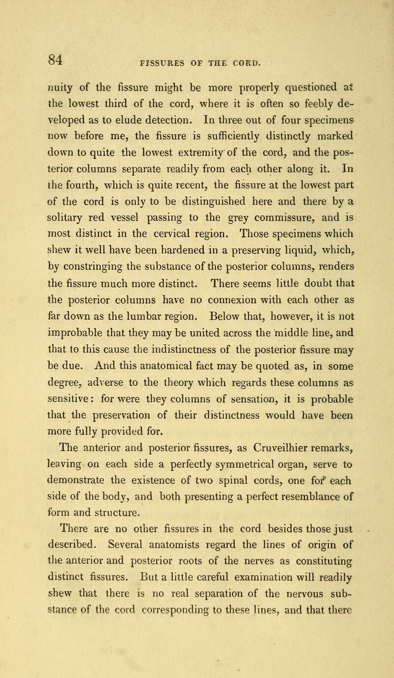 FISSURES OF THE CORD. nuity of the fissure might be more properly questioned at the lowest third of the cord, where it is often so feebly de- veloped as to elude detection. In three out of four specimens now before me, the fissure is sufficiently distinctly marked down to quite the lowest extremity of the cord, and the pos- terior columns separate readily from each other along it. In the fourth, which is quite recent, the fissure at the lowest part of the cord is only to be distinguished here and there by a solitary red vessel passing to the grey commissure, and is most distinct in the cervical region. Those specimens which shew it well have been hardened in a preserving liquid, which, by constringing the substance of the posterior columns, renders the fissure much more distinct. There seems little doubt that the posterior columns have no connexion with each other as far down as the lumbar region. Below that, however, it is not improbable that they may be united across the middle line, and that to this cause the indistinctness of the posterior fissure may be due. And this anatomical fact may be quoted as, in some degree, adverse to the theory which regards these columns as sensitive: for were they columns of sensation, it is probable that the preservation of their distinctness would have been more fully provided for. The anterior and posterior fissures, as Cruveilhier remarks, leaving on each side a perfectly symmetrical organ, serve to demonstrate the existence of two spinal cords, one for' each side of the body, and both presenting a perfect resemblance of form and structure. There are no other fissures in the cord besides those just described. Several anatomists regard the lines of origin of the anterior and posterior roots of the nerves as constituting distinct fissures. But a little careful examination will readily shew that there is no real separation of the nervous sub- stance of the cord corresponding to these lines, and that there
