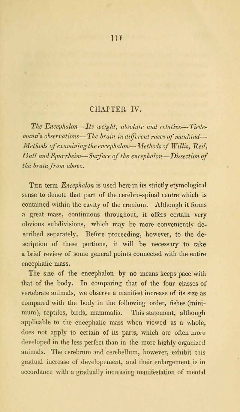 Hi CHAPTER IV. The Encephalon—Its weight, absolute and relative—Tiede- mann's observations—The brain in different races of mankind— Methods of examining the encephalon—Methods of Willis, He'd, Gall and Spurzheim—Surface of the encephalon—Dissection of the brain from above. The term Encephalon is used herein its strictly etymological sense to denote that part of the cerebro-spinal centre which is contained within the cavity of the cranium. Although it forms a great mass, continuous throughout, it offers certain very obvious subdivisions, which may be more conveniently de- scribed separately. Before proceeding, however, to the de- scription of these portions, it will be necessary to take a brief review of some general points connected with the entire encephalic mass. The size of the encephalon by no means keeps pace with that of the body. In comparing that of the four classes of vertebrate animals, we observe a manifest increase of its size as compared with the body in the following order, fishes (mini- mum), reptiles, birds, mammalia. This statement, although applicable to the encephalic mass when viewed as a whole, does not apply to certain of its parts, which are often more developed in the less perfect than in the more highly organized animals. The cerebrum and cerebellum, however, exhibit this gradual increase of developement, and their enlargement is in accordance with a gradually increasing manifestation of mental