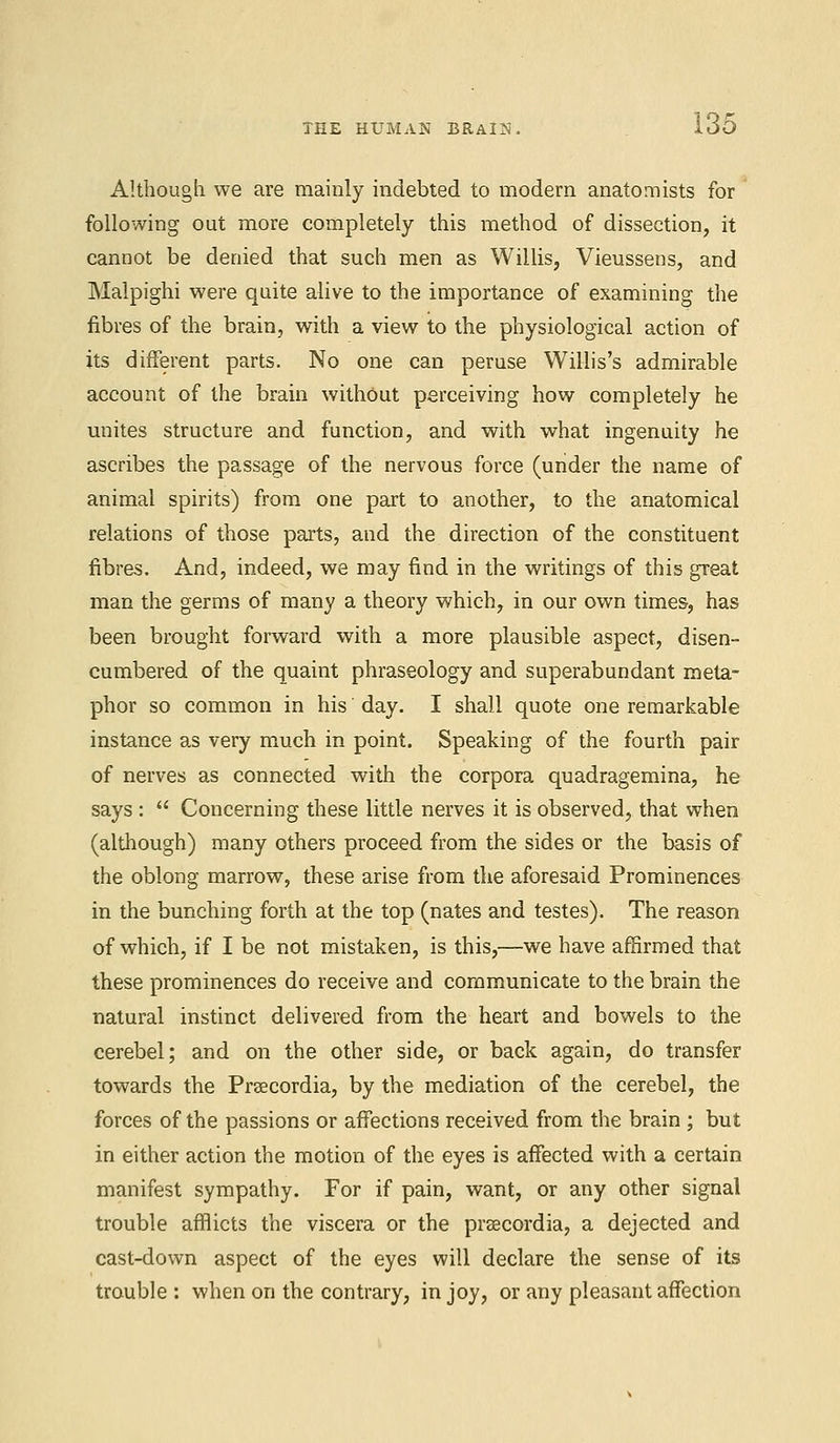 Although we are mainly indebted to modern anatomists for following out more completely this method of dissection, it cannot be denied that such men as Willis, Vieussens, and Malpighi were quite alive to the importance of examining the fibres of the brain, with a view to the physiological action of its different parts. No one can peruse Willis's admirable account of the brain without perceiving how completely he unites structure and function, and with what ingenuity he ascribes the passage of the nervous force (under the name of animal spirits) from one part to another, to the anatomical relations of those parts, and the direction of the constituent fibres. And, indeed, we may find in the writings of this great man the germs of many a theory which, in our own times, has been brought forward with a more plausible aspect, disen- cumbered of the quaint phraseology and superabundant meta- phor so common in his day. I shall quote one remarkable instance as very much in point. Speaking of the fourth pair of nerves as connected with the corpora quadragemina, he says :  Concerning these little nerves it is observed, that when (although) many others proceed from the sides or the basis of the oblong marrow, these arise from the aforesaid Prominences in the bunching forth at the top (nates and testes). The reason of which, if I be not mistaken, is this,—we have affirmed that these prominences do receive and communicate to the brain the natural instinct delivered from the heart and bowels to the cerebel; and on the other side, or back again, do transfer towards the Prsecordia, by the mediation of the cerebel, the forces of the passions or affections received from the brain ; but in either action the motion of the eyes is affected with a certain manifest sympathy. For if pain, want, or any other signal trouble afflicts the viscera or the prsecordia, a dejected and cast-down aspect of the eyes will declare the sense of its trouble: when on the contrary, in joy, or any pleasant affection