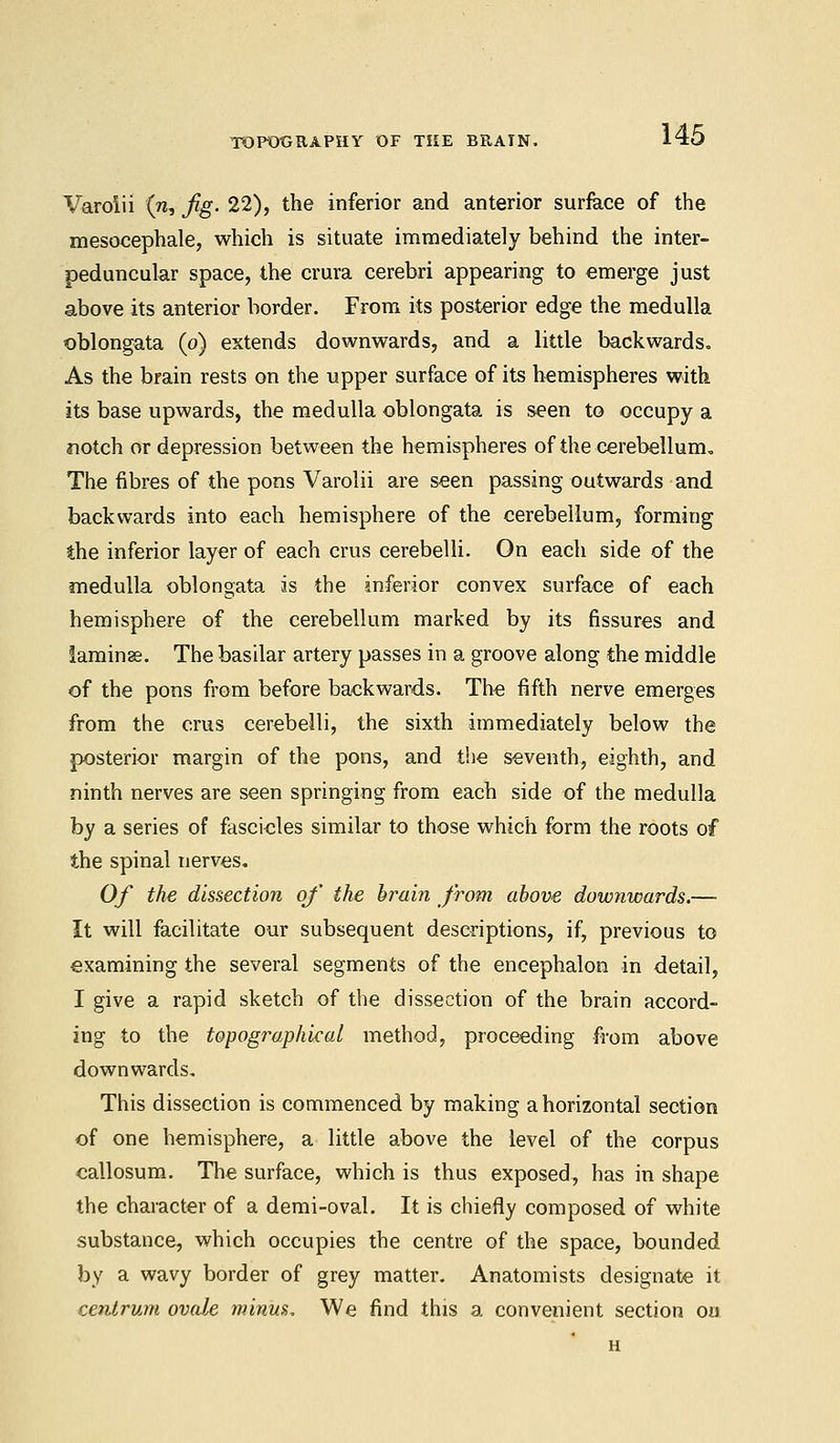 Varolii (w, fig. 22), the inferior and anterior surface of the mesocephale, which is situate immediately behind the inter- peduncular space, the crura cerebri appearing to emerge just above its anterior border. From its posterior edge the medulla oblongata (o) extends downwards, and a little backwards. As the brain rests on the upper surface of its hemispheres with its base upwards, the medulla oblongata is seen to occupy a notch or depression between the hemispheres of the cerebellum. The fibres of the pons Varolii are seen passing outwards and backwards into each hemisphere of the cerebellum, forming the inferior layer of each crus cerebelli. On each side of the medulla oblongata is the inferior convex surface of each hemisphere of the cerebellum marked by its fissures and laminae. The basilar artery passes in a groove along the middle of the pons from before backwards. The fifth nerve emerges from the crus cerebelli, the sixth immediately below the posterior margin of the pons, and the seventh, eighth, and ninth nerves are seen springing from each side of the medulla by a series of fascicles similar to those which form the roots of the spinal nerves. Of the dissection of the brain from above downwards.— It will facilitate our subsequent descriptions, if, previous to examining the several segments of the encephalon in detail, I give a rapid sketch of the dissection of the brain accord- ing to the topographical method, proceeding from above downwards. This dissection is commenced by making a horizontal section of one hemisphere, a little above the level of the corpus callosum. The surface, which is thus exposed, has in shape the character of a demi-oval. It is chiefly composed of white substance, which occupies the centre of the space, bounded by a wavy border of grey matter. Anatomists designate it centrum ovale minus. We find this a convenient section ou