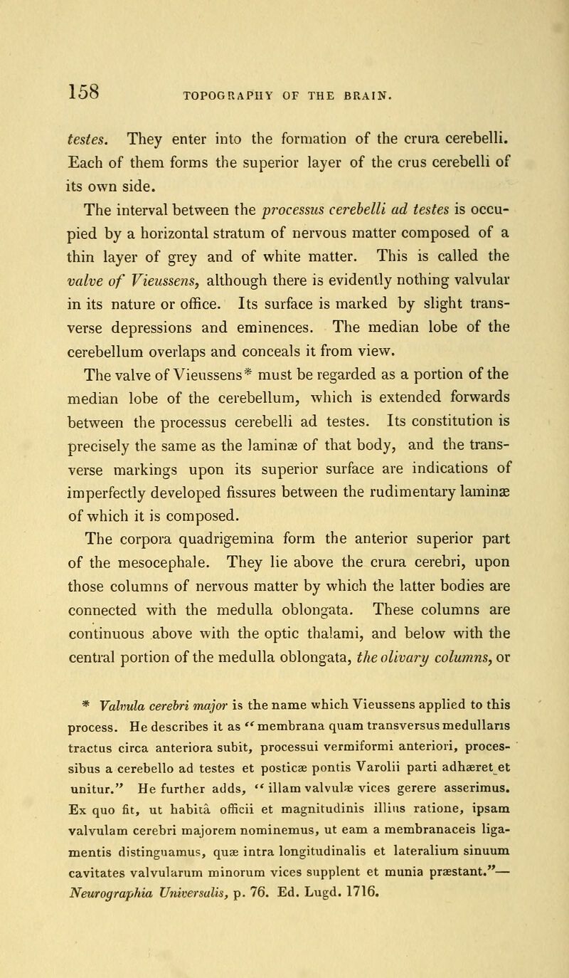 TOPOGRAPHY OF THE BRAIN. testes. They enter into the formation of the crura cerebelli. Each of them forms the superior layer of the crus cerebelli of its own side. The interval between the processus cerebelli ad testes is occu- pied by a horizontal stratum of nervous matter composed of a thin layer of grey and of white matter. This is called the valve of Vieussens, although there is evidently nothing valvular in its nature or office. Its surface is marked by slight trans- verse depressions and eminences. The median lobe of the cerebellum overlaps and conceals it from view. The valve of Vieussens* must be regarded as a portion of the median lobe of the cerebellum, which is extended forwards between the processus cerebelli ad testes. Its constitution is precisely the same as the laminae of that body, and the trans- verse markings upon its superior surface are indications of imperfectly developed fissures between the rudimentary laminae of which it is composed. The corpora quadrigemina form the anterior superior part of the mesocephale. They lie above the crura cerebri, upon those columns of nervous matter by which the latter bodies are connected with the medulla oblongata. These columns are continuous above with the optic thalami, and below with the central portion of the medulla oblongata, the olivary columns, or * Valvula cerebri major is the name which Vieussens applied to this process. He describes it as  membrana quam transversus medullaris tractus circa anteriora subit, processui vermiformi anteriori, proces- sibus a cerebello ad testes et posticae pontis Varolii parti adhaeret et unitur. He further adds, '* illam valvule vices gerere asserimus. Ex quo fit, ut habita. officii et magnitudinis illins ratione, ipsam valvulam cerebri majorem nominemus, ut earn a membranaceis liga- mentis distinguamus, quae intra longitudinalis et lateralium sinuum cavitates valvularum minorum vices supplent et munia praestant.— Neurographies Universalis, p. 76. Ed. Lugd. 1716.