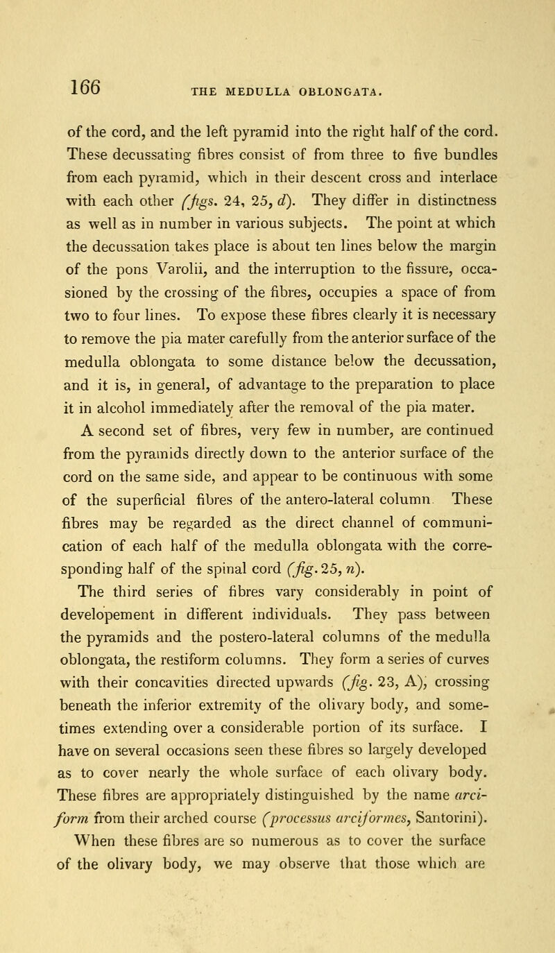 THE MEDULLA OBLONGATA, of the cord, and the left pyramid into the right half of the cord. These decussating fibres consist of from three to five bundles from each pyramid, which in their descent cross and interlace with each other (jigs. 24, 25, d). They differ in distinctness as well as in number in various subjects. The point at which the decussation takes place is about ten lines below the margin of the pons Varolii, and the interruption to the fissure, occa- sioned by the crossing of the fibres, occupies a space of from two to four lines. To expose these fibres clearly it is necessary to remove the pia mater carefully from the anterior surface of the medulla oblongata to some distance below the decussation, and it is, in general, of advantage to the preparation to place it in alcohol immediately after the removal of the pia mater. A second set of fibres, very few in number, are continued from the pyramids directly down to the anterior surface of the cord on the same side, and appear to be continuous with some of the superficial fibres of the antero-lateral column These fibres may be regarded as the direct channel of communi- cation of each half of the medulla oblongata with the corre- sponding half of the spinal cord (fig. 25, n). The third series of fibres vary considerably in point of developement in different individuals. They pass between the pyramids and the postero-lateral columns of the medulla oblongata, the restiform columns. They form a series of curves with their concavities directed upwards (fig. 23, A), crossing beneath the inferior extremity of the olivary body, and some- times extending over a considerable portion of its surface. I have on several occasions seen these fibres so largely developed as to cover nearly the whole surface of each olivary body. These fibres are appropriately distinguished by the name arci- form from their arched course (processus arcijormes, Santorini). When these fibres are so numerous as to cover the surface of the olivary body, we may observe that those which are