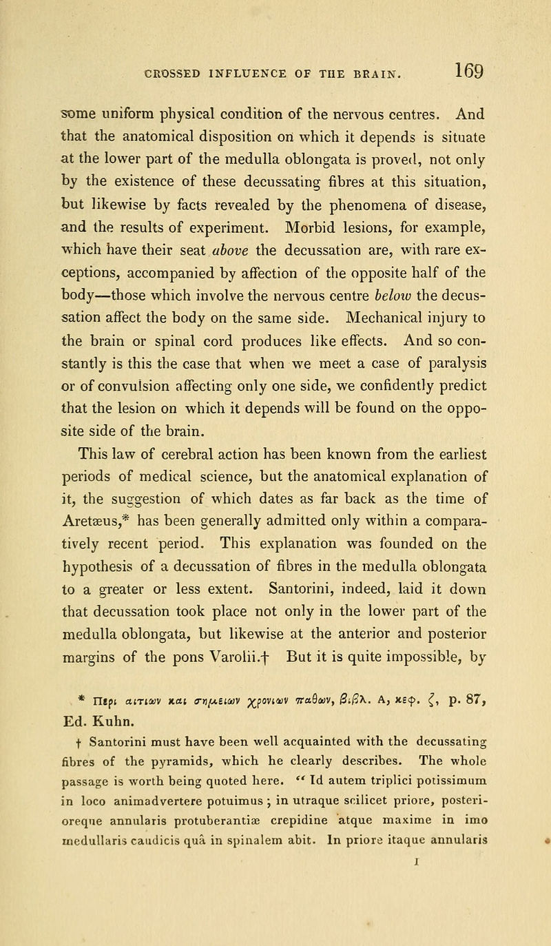 some uniform physical condition of the nervous centres. And that the anatomical disposition on which it depends is situate at the lower part of the medulla oblongata is proved, not only by the existence of these decussating fibres at this situation, but likewise by facts revealed by the phenomena of disease, and the results of experiment. Morbid lesions, for example, which have their seat above the decussation are, with rare ex- ceptions, accompanied by affection of the opposite half of the body—those which involve the nervous centre below the decus- sation affect the body on the same side. Mechanical injury to the brain or spinal cord produces like effects. And so con- stantly is this the case that when we meet a case of paralysis or of convulsion affecting only one side, we confidently predict that the lesion on which it depends will be found on the oppo- site side of the brain. This law of cerebral action has been known from the earliest periods of medical science, but the anatomical explanation of it, the suggestion of which dates as far back as the time of Aretseus,* has been generally admitted only within a compara- tively recent period. This explanation was founded on the hypothesis of a decussation of fibres in the medulla oblongata to a greater or less extent. Santorini, indeed, laid it down that decussation took place not only in the lower part of the medulla oblongata, but likewise at the anterior and posterior margins of the pons Varolii.f But it is quite impossible, by * napi airioov nat <rr)[Aii<i)V p^povi4)V iraQoov, 0ifi\. A, Jts<f>. {, p. 87, Ed. Kuhn. t Santorini must have been well acquainted with the decussating fibres of the pyramids, which he clearly describes. The whole passage is worth being quoted here.  Id autem triplici potissimum in loco animadvertere potuimus •, in utraque scilicet priore, posteri- oreque annularis protuberantiae crepidine atque maxime in imo iiiedullaris caudicis qua in spinalem abit. In priore itaque annularis I