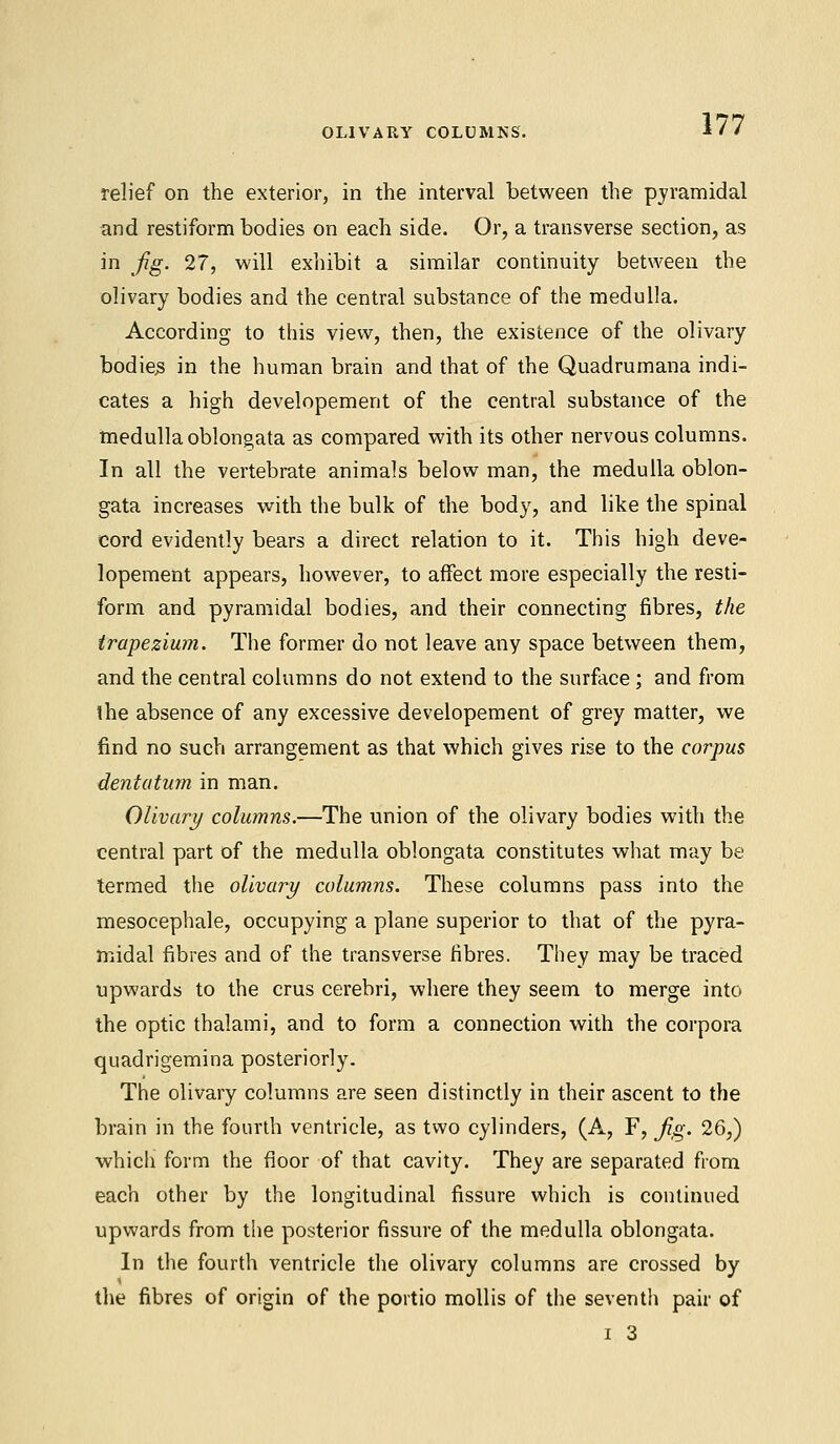 OLIVARY COLUMNS. relief on the exterior, in the interval between the pyramidal and restiform bodies on each side. Or, a transverse section, as in Jig. 27, will exhibit a similar continuity between the olivary bodies and the central substance of the medulla. According to this view, then, the existence of the olivary bodies in the human brain and that of the Quadrumana indi- cates a high developement of the central substance of the medulla oblongata as compared with its other nervous columns. In all the vertebrate animals below man, the medulla oblon- gata increases with the bulk of the body, and like the spinal cord evidently bears a direct relation to it. This high deve- lopement appears, however, to affect more especially the resti- form and pyramidal bodies, and their connecting fibres, the trapezium. The former do not leave any space between them, and the central columns do not extend to the surface; and from the absence of any excessive developement of grey matter, we find no such arrangement as that which gives rise to the corpus dentatum in man. Olivary columns.—The union of the olivary bodies with the central part of the medulla oblongata constitutes what may be termed the olivary columns. These columns pass into the mesocephale, occupying a plane superior to that of the pyra- midal fibres and of the transverse fibres. They may be traced upwards to the cms cerebri, where they seem to merge into the optic thalami, and to form a connection with the corpora quadrigemina posteriorly. The olivary columns are seen distinctly in their ascent to the brain in the fourth ventricle, as two cylinders, (A, F, Jig. 26,) which form the floor of that cavity. They are separated from each other by the longitudinal fissure which is continued upwards from the posterior fissure of the medulla oblongata. In the fourth ventricle the olivary columns are crossed by the fibres of origin of the portio mollis of the seventh pair of