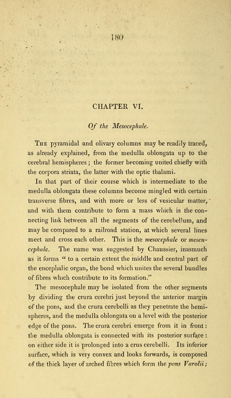 80 CHAPTER VI. Of the Mesocephale. The pyramidal and olivary columns may be readily traced, as already explained, from the medulla oblongata up to the cerebral hemispheres ; the former becoming united chiefly with the corpora striata, the latter with the optic thalami. In that part of their course which is intermediate to the medulla oblongata these columns become mingled with certain transverse fibres, and with more or less of vesicular matter,' and with them contribute to form a mass which is the con- necting link between all the segments of the cerebellum, and may be compared to a railroad station, at which several lines meet and cross each other. This is the mesocephale or mesen- cephale. The name was suggested by Chaussier, inasmuch as it forms  to a certain extent the middle and central part of the encephalic organ, the bond which unites the several bundles of fibres which contribute to its formation. The mesocephale may be isolated from the other segments by dividing the crura cerebri just beyond the anterior margin of the pons, and the crura cerebelli as they penetrate the hemi- spheres, and the medulla oblongata on a level with the posterior edge of the pons. The crura cerebri emerge from it in front : the medulla oblongata is connected with its posterior surface : on either side it is prolonged into a crus cerebelli. Its inferior surface, which is very convex and looks forwards, is composed of the thick layer of arched fibres which form the pons Varolii;