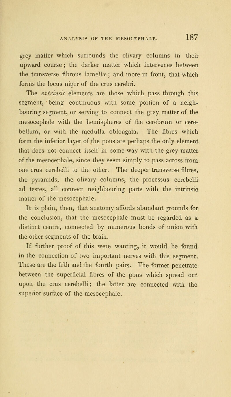 ANALYSIS OF THE MESOCEPHALE. grey matter which surrounds the olivary columns in their upward course; the darker matter which intervenes between the transverse fibrous lamellae; and more in front, that which forms the locus niger of the cms cerebri. The extrinsic elements are those which pass through this segment, 'being continuous with some portion of a neigh- bouring segment, or serving to connect the grey matter of the mesocephale with the hemispheres of the cerebrum or cere- bellum, or with the medulla oblongata. The fibres which form the inferior layer of the pons are perhaps the only element that does not connect itself in some way with the grey matter of the mesocephale, since they seem simply to pass across from one cms cerebelli to the other. The deeper transverse fibres, the pyramids, the olivary columns, the processus cerebelli ad testes, all connect neighbouring parts with the intrinsic matter of the mesocephale. It is plain, then, that anatomy affords abundant grounds for the conclusion, that the mesocephale must be regarded as a distinct centre, connected by numerous bonds of union with the other segments of the brain. If further proof of this were wanting, it would be found in the connection of two important nerves with this segment. These are the fifth and the fourth pairs. The former penetrate between the superficial fibres of the pons which spread out upon the crus cerebelli; the latter are connected with the superior surface of the mesocephale.