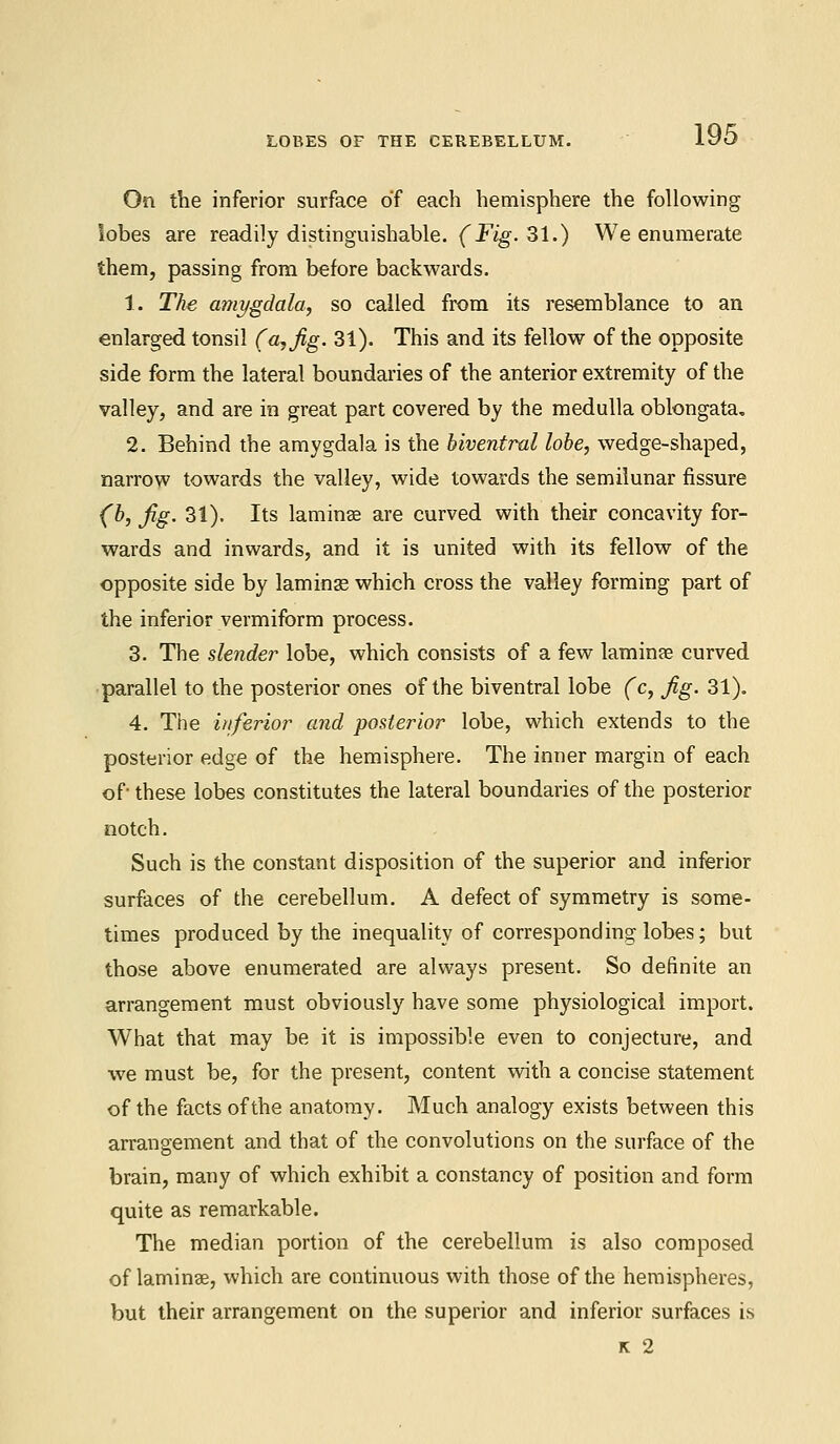 LOBES OF THE CEREBELLUM. On the inferior surface of each hemisphere the following lobes are readily distinguishable. (Fig. 31.) We enumerate them, passing from before backwards. 1. The amygdala, so called from its resemblance to an enlarged tonsil (a, Jig. 31). This and its fellow of the opposite side form the lateral boundaries of the anterior extremity of the valley, and are in great part covered by the medulla oblongata. 2. Behind the amygdala is the hiventral lobe, wedge-shaped, narrow towards the valley, wide towards the semilunar fissure (b, Jig. 31). Its laminae are curved with their concavity for- wards and inwards, and it is united with its fellow of the opposite side by laminas which cross the valley forming part of the inferior vermiform process. 3. The slender lobe, which consists of a few laminae curved parallel to the posterior ones of the biventral lobe (c, Jig. 31). 4. The inferior and posterior lobe, which extends to the posterior edge of the hemisphere. The inner margin of each of- these lobes constitutes the lateral boundaries of the posterior notch. Such is the constant disposition of the superior and inferior surfaces of the cerebellum. A defect of symmetry is some- times produced by the inequality of corresponding lobes; but those above enumerated are always present. So definite an arrangement must obviously have some physiological import. What that may be it is impossible even to conjecture, and we must be, for the present, content with a concise statement of the facts of the anatomy. Much analogy exists between this arrangement and that of the convolutions on the surface of the brain, many of which exhibit a constancy of position and form quite as remarkable. The median portion of the cerebellum is also composed of laminae, which are continuous with those of the hemispheres, but their arrangement on the superior and inferior surfaces is K 2