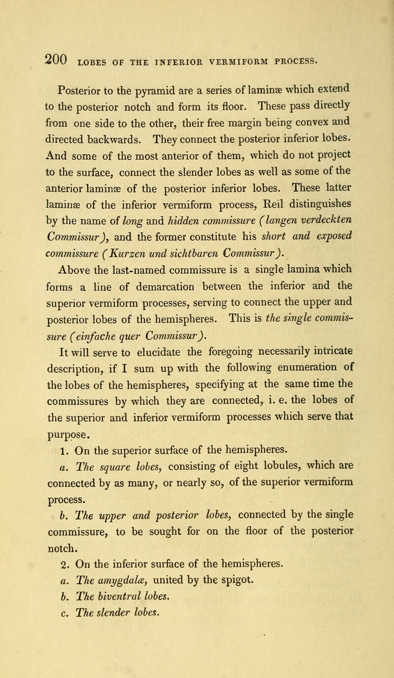 Posterior to the pyramid are a series of laminae which extend to the posterior notch and form its floor. These pass directly from one side to the other, their free margin being convex and directed backwards. They connect the posterior inferior lobes. And some of the most anterior of them, which do not project to the surface, connect the slender lobes as well as some of the anterior laminae of the posterior inferior lobes. These latter laminae of the inferior vermiform process, Reil distinguishes by the name of long and hidden commissure (langen verdeckten Commissur), and the former constitute his short and exposed commissure (Kurzen und sichtbaren Commissur). Above the last-named commissure is a single lamina which forms a line of demarcation between the inferior and the superior vermiform processes, serving to connect the upper and posterior lobes of the hemispheres. This is the single commis- sure (einfache quer Commissur). It will serve to elucidate the foregoing necessarily intricate description, if I sum up with the following enumeration of the lobes of the hemispheres, specifying at the same time the commissures by which they are connected, i. e. the lobes of the superior and inferior vermiform processes which serve that purpose. 1. On the superior surface of the hemispheres. a. The square lobes, consisting of eight lobules, which are connected by as many, or nearly so, of the superior vermiform process. b. The upper and posterior lobes, connected by the single commissure, to be sought for on the floor of the posterior notch. 2. On the inferior surface of the hemispheres. a. The amygdala, united by the spigot. b. The biventral lobes. c. The slender lobes.