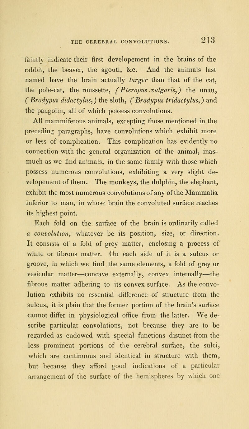 faintly indicate their first developement in the brains of the rabbit, the beaver, the agouti, &c. And the animals last named have the brain actually larger than that of the cat, the pole-cat, the roussette, (Pteropus vulgaris,) the unau, ( Brady pus didactylus,) the sloth, (Bradypus tridactylus,) and the pangolin, all of which possess convolutions. All mammiferous animals, excepting those mentioned in the preceding paragraphs, have convolutions which exhibit more or less of complication. This complication has evidently no connection with the general organization of the animal, inas- much as we find animals, in the same family with those which possess numerous convolutions, exhibiting a very slight de- velopement of them. The monkeys, the dolphin, the elephant, exhibit the most numerous convolutions of any of the Mammalia inferior to man, in whose brain the convoluted surface reaches its highest point. Each fold on the. surface of the brain is ordinarily called a convolution, whatever be its position, size, or direction. It consists of a fold of grey matter, enclosing a process of white or fibrous matter. On each side of it is a sulcus or groove, in which we find the same elements, a fold of grey or vesicular matter—concave externally, convex internally—the fibrous matter adhering to its convex surface. As the convo- lution exhibits no essential difference of structure from the sulcus, it is plain that the former portion of the brain's surface cannot differ in physiological office from the latter. We de- scribe particular convolutions, not because they are to be regarded as endowed with special functions distinct from the less prominent portions of the cerebral surface, the sulci, which are continuous and identical in structure with them, but because they afford good indications of a particular arrangement of the surface of the hemispheres by which one