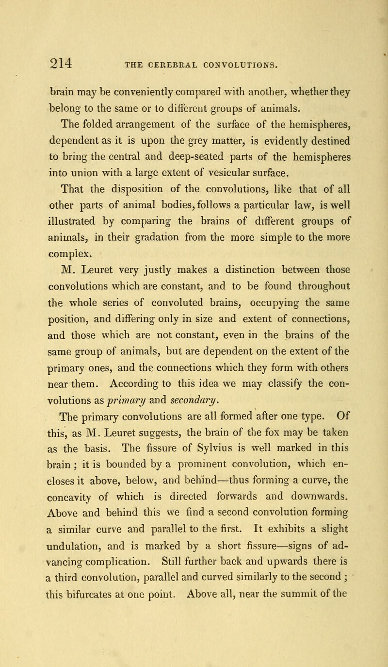 brain maybe conveniently compared with another, whether they belong to the same or to different groups of animals. The folded arrangement of the surface of the hemispheres, dependent as it is upon the grey matter, is evidently destined to bring the central and deep-seated parts of the hemispheres into union with a large extent of vesicular surface. That the disposition of the convolutions, like that of all other parts of animal bodies, follows a particular law, is well illustrated by comparing the brains of different groups of animals, in their gradation from the more simple to the more complex. M. Leuret very justly makes a distinction between those convolutions which are constant, and to be found throughout the whole series of convoluted brains, occupying the same position, and differing only in size and extent of connections, and those which are not constant, even in the brains of the same group of animals, but are dependent on the extent of the primary ones, and the connections which they form with others near them. According to this idea we may classify the con- volutions as primary and secondary. The primary convolutions are all formed after one type. Of this, as M. Leuret suggests, the brain of the fox may be taken as the basis. The fissure of Sylvius is well marked in this brain ; it is bounded by a prominent convolution, which en- closes it above, below, and behind—thus forming a curve, the concavity of which is directed forwards and downwards. Above and behind this we find a second convolution forming a similar curve and parallel to the first. It exhibits a slight undulation, and is marked by a short fissure—signs of ad- vancing complication. Still further back and upwards there is a third convolution, parallel and curved similarly to the second ; this bifurcates at one point. Above all, near the summit of the