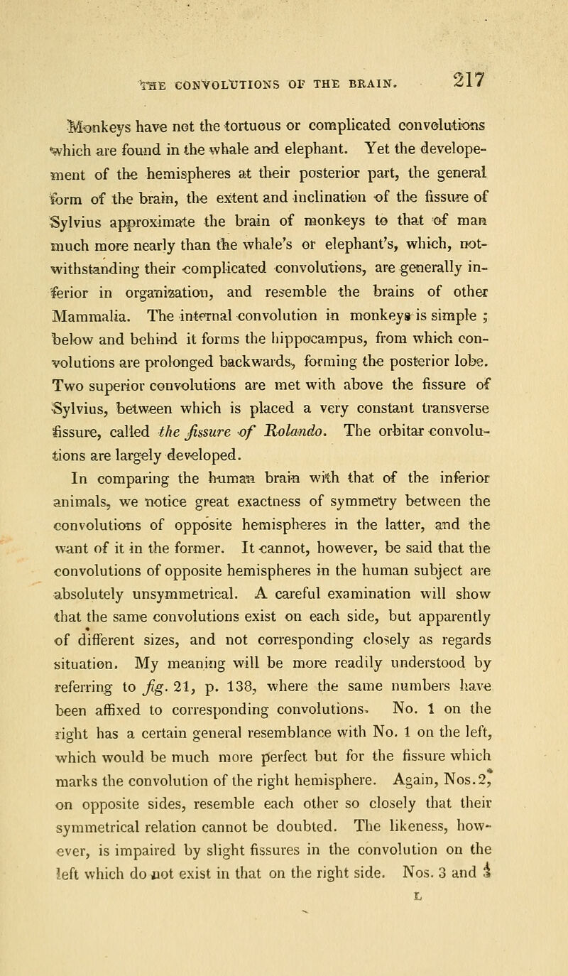 THE CONVOLUTIONS OP THE BRAIN. Monkeys have not the tortuous or complicated convolutions 'which are found in the whale and elephant. Yet the develope- ment of the hemispheres at their posterior part, the general form of the brain, the extent and inclination of the fissure of Sylvius approximate the brain of monkeys to that of man much more nearly than the whale's or elephant's, which, not- withstanding their complicated convolutions, are generally in- ferior in organization, and resemble the brains of other Mammalia. The internal convolution in monkeys is simple ; below and behind it forms the hippocampus, from which con- volutions are prolonged backwards-, forming the posterior lobe. Two superior convolutions are met with above the fissure of Sylvius, between which is placed a very constant transverse fissure, called the fissure of Rolando. The orbitar convolu- tions are largely developed. In comparing the human brain with that of the inferior animals, we notice great exactness of symmetry between the convolutions of opposite hemispheres in the latter, and the want of it in the former. It cannot, however, be said that the convolutions of opposite hemispheres in the human subject are absolutely unsymmetrical. A careful examination will show that the same convolutions exist on each side, but apparently of different sizes, and not corresponding closely as regards situation. My meaning will be more readily understood by referring to Jig. 21, p. 138, where the same numbers have been affixed to corresponding convolutions. No. 1 on the right has a certain general resemblance with No. 1 on the left, which would be much more perfect but for the fissure which marks the convolution of the right hemisphere. Again, Nos.2, on opposite sides, resemble each other so closely that their symmetrical relation cannot be doubted. The likeness, how- ever, is impaired by slight fissures in the convolution on the left which dojiot exist in that on the right side. Nos. 3 and & t