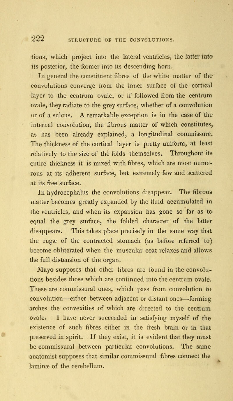 tions, which project into the lateral ventricles, the latter into its posterior, the former into its descending horn. In general the constituent fibres of the white matter of the convolutions converge from the inner surface of the cortical layer to the centrum ovale, or if followed from the centrum ovale, they radiate to the grey surface, whether of a convolution or of a sulcus. A remarkable exception is in the case of the internal convolution, the fibrous matter of which constitutes, as has been already explained, a longitudinal commissure. The thickness of the cortical layer is pretty uniform, at least relatively to the size of the folds themselves. Throughout its entire thickness it is mixed with fibres, which are most nume- rous at its adherent surface, but extremely few and scattered at its free surface. In hydrocephalus the convolutions disappear. The fibrous matter becomes greatly expanded by the fluid accumulated in the ventricles, and when its expansion has gone so far as to equal the grey surface, the folded character of the latter disappears. This takes place precisely in the same way that the rugse of the contracted stomach (as before referred to) become obliterated when the muscular coat relaxes and allows the full distension of the organ. Mayo supposes that other fibres are found in the convolu- tions besides those which are continued into the centrum ovale. These are commissural ones, which pass from convolution to convolution—either between adjacent or distant ones—forming arches the convexities of which are directed to the centrum ovale. I have never succeeded in satisfying myself of the existence of such fibres either in the fresh brain or in that preserved in spirit. If they exist, it is evident that they must be commissural between particular convolutions. The same anatomist supposes that similar commissural fibres connect the laminae of the cerebellum.