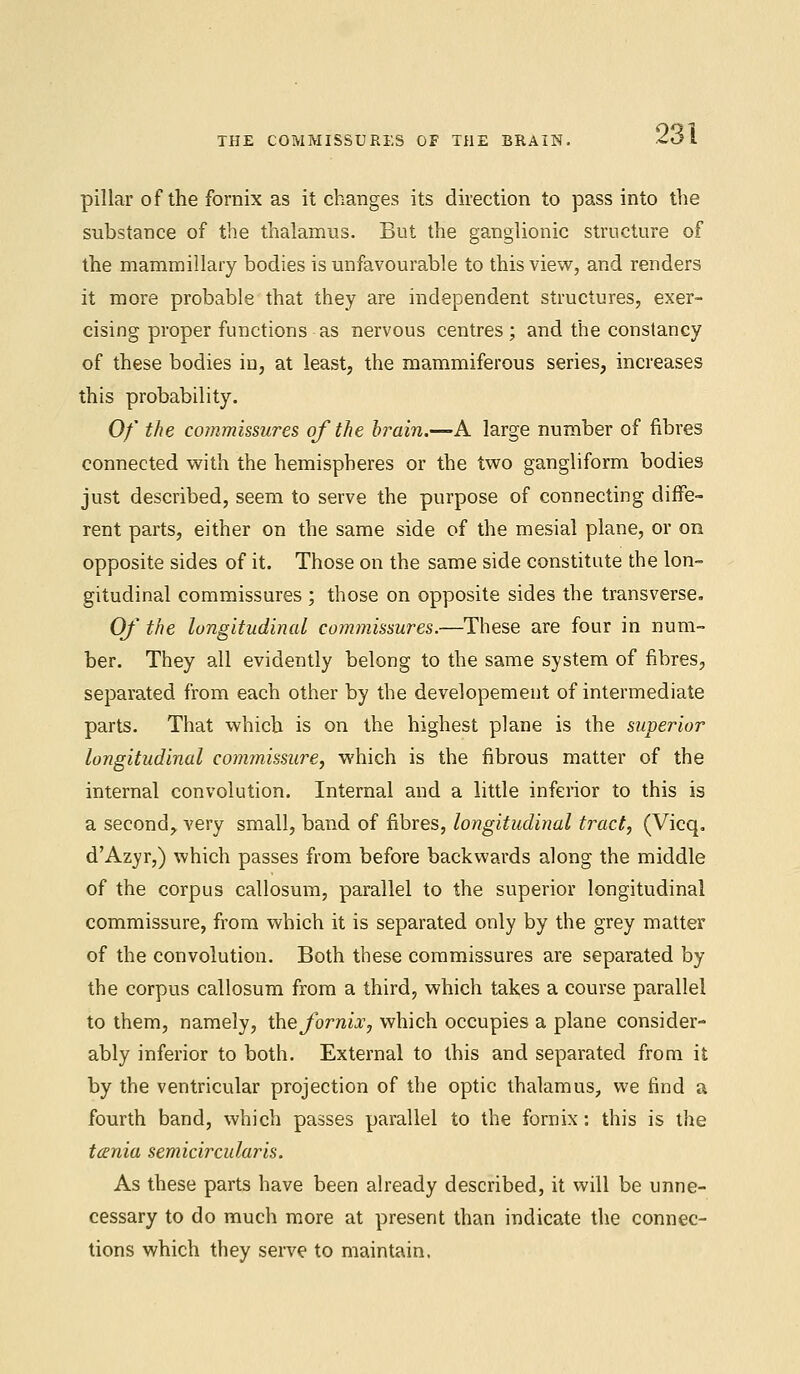 THE COMMISSURES OF THE BRAIN. pillar of the fornix as it changes its direction to pass into the substance of the thalamus. But the ganglionic structure of the mammillary bodies is unfavourable to this view, and renders it more probable that they are independent structures, exer- cising proper functions-as nervous centres; and the constancy of these bodies in, at least, the mammiferous series, increases this probability. Of the commissures of the brain.—A large number of fibres connected with the hemispheres or the two gangliform bodies just described, seem to serve the purpose of connecting diffe- rent parts, either on the same side of the mesial plane, or on opposite sides of it. Those on the same side constitute the lon- gitudinal commissures ; those on opposite sides the transverse. Of the longitudinal commissures.—These are four in num- ber. They all evidently belong to the same system of fibres, separated from each other by the developement of intermediate parts. That which is on the highest plane is the superior longitudinal commissure, which is the fibrous matter of the internal convolution. Internal and a little inferior to this is a second, very small, band of fibres, longitudinal tract, (Vicq. d'Azyr,) which passes from before backwards along the middle of the corpus callosum, parallel to the superior longitudinal commissure, from which it is separated only by the grey matter of the convolution. Both these commissures are separated by the corpus callosum from a third, which takes a course parallel to them, namely, the fornix, which occupies a plane consider- ably inferior to both. External to this and separated from it by the ventricular projection of the optic thalamus, we find a fourth band, which passes parallel to the fornix: this is the tania semicircular is. As these parts have been already described, it will be unne- cessary to do much more at present than indicate the connec- tions which they serve to maintain.