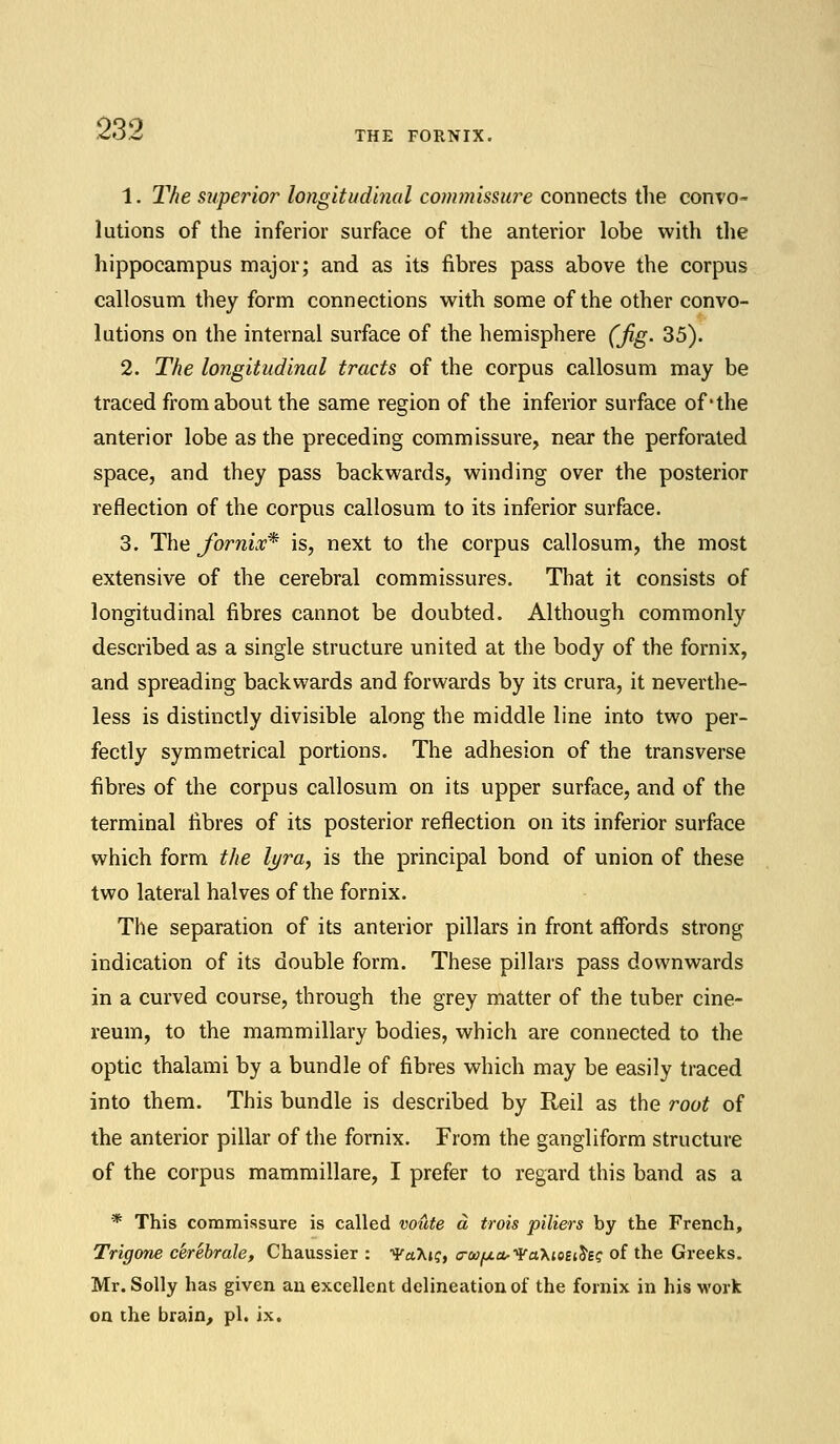 THE FORNIX. 1. The superior longitudinal commissure connects the convo- lutions of the inferior surface of the anterior lobe with the hippocampus major; and as its fibres pass above the corpus callosum they form connections with some of the other convo- lutions on the internal surface of the hemisphere (jig. 35). 2. The longitudinal tracts of the corpus callosum may be traced from about the same region of the inferior surface of-the anterior lobe as the preceding commissure, near the perforated space, and they pass backwards, winding over the posterior reflection of the corpus callosum to its inferior surface. 3. The fornix* is, next to the corpus callosum, the most extensive of the cerebral commissures. That it consists of longitudinal fibres cannot be doubted. Although commonly described as a single structure united at the body of the fornix, and spreading backwards and forwards by its crura, it neverthe- less is distinctly divisible along the middle line into two per- fectly symmetrical portions. The adhesion of the transverse fibres of the corpus callosum on its upper surface, and of the terminal fibres of its posterior reflection on its inferior surface which form the lyra, is the principal bond of union of these two lateral halves of the fornix. The separation of its anterior pillars in front affords strong indication of its double form. These pillars pass downwards in a curved course, through the grey matter of the tuber cine- reum, to the mammillary bodies, which are connected to the optic thalami by a bundle of fibres which may be easily traced into them. This bundle is described by Reil as the root of the anterior pillar of the fornix. From the gangliform structure of the corpus mammillare, I prefer to regard this band as a * This commissure is called voute a trois piliers by the French, Trigone cerebrale, Chaussier : VaKiq, o-wfj.&Va'KiQEiSsi; of the Greeks. Mr. Solly has given an excellent delineation of the fornix in his work on the brain, pi. ix.