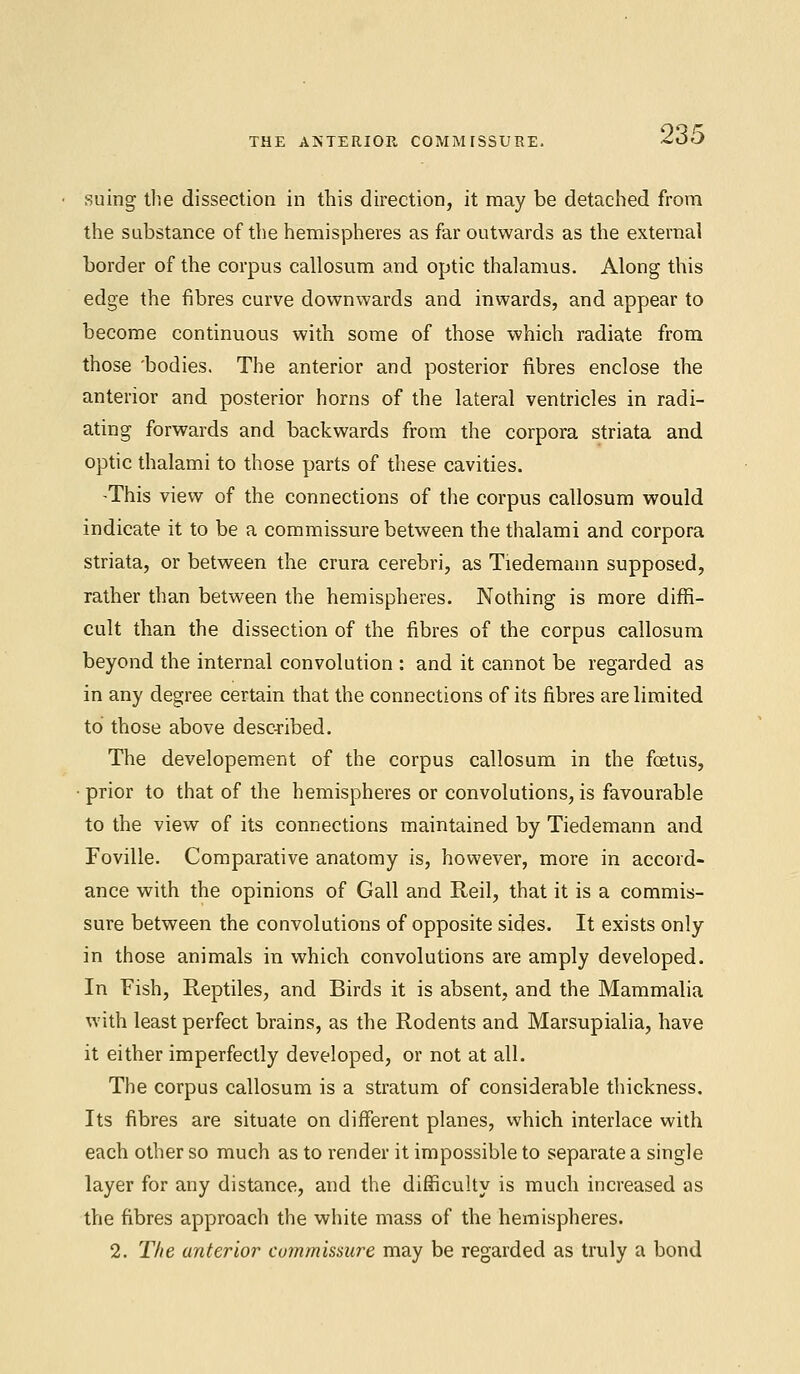 THE ANTERIOR COMMISSURE. suing the dissection in this direction, it may be detached from the substance of the hemispheres as far outwards as the external border of the corpus callosum and optic thalamus. Along this edge the fibres curve downwards and inwards, and appear to become continuous with some of those which radiate from those 'bodies. The anterior and posterior fibres enclose the anterior and posterior horns of the lateral ventricles in radi- ating forwards and backwards from the corpora striata and optic thalami to those parts of these cavities. -This view of the connections of the corpus callosum would indicate it to be a commissure between the thalami and corpora striata, or between the crura cerebri, as Tiedemann supposed, rather than between the hemispheres. Nothing is more diffi- cult than the dissection of the fibres of the corpus callosum beyond the internal convolution : and it cannot be regarded as in any degree certain that the connections of its fibres are limited to those above described. The developement of the corpus callosum in the foetus, prior to that of the hemispheres or convolutions, is favourable to the view of its connections maintained by Tiedemann and Foville. Comparative anatomy is, however, more in accord- ance with the opinions of Gall and Reil, that it is a commis- sure between the convolutions of opposite sides. It exists only in those animals in which convolutions are amply developed. In Fish, Reptiles, and Birds it is absent, and the Mammalia with least perfect brains, as the Rodents and Marsupialia, have it either imperfectly developed, or not at all. The corpus callosum is a stratum of considerable thickness. Its fibres are situate on different planes, which interlace with each other so much as to render it impossible to separate a single layer for any distance, and the difficulty is much increased as the fibres approach the white mass of the hemispheres. 2. The anterior commissure may be regarded as truly a bond