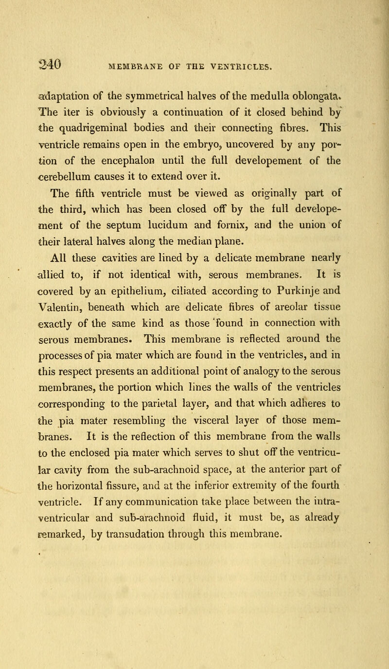 adaptation of the symmetrical halves of the medulla oblongata* The iter is obviously a continuation of it closed behind by the quadrigeminal bodies and their connecting fibres. This ventricle remains open in the embryo, uncovered by any por- tion of the encephalon until the full developement of the cerebellum causes it to extend over it. The fifth ventricle must be viewed as originally part of the third, which has been closed off by the full develope- ment of the septum lucidum and fornix, and the union of their lateral halves along the median plane. All these cavities are lined by a delicate membrane nearly allied to, if not identical with, serous membranes. It is covered by an epithelium, ciliated according to Purkinje and Valentin, beneath which are delicate fibres of areolar tissue exactly of the same kind as those 'found in connection with serous membranes. This membrane is reflected around the processes of pia mater which are found in the ventricles, and in this respect presents an additional point of analogy to the serous membranes, the portion which lines the walls of the ventricles corresponding to the parietal layer, and that which adheres to the pia mater resembling the visceral layer of those mem- branes. It is the reflection of this membrane from the walls to the enclosed pia mater which serves to shut off the ventricu- lar cavity from the sub-arachnoid space, at the anterior part of the horizontal fissure, and at the inferior extremity of the fourth ventricle. If any communication take place between the intra- ventricular and sub-arachnoid fluid, it must be, as already remarked, by transudation through this membrane.