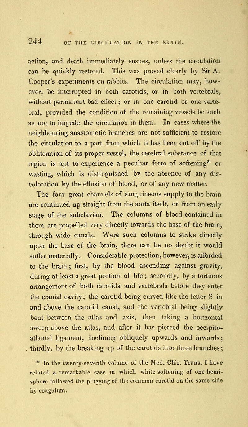 action, and death immediately ensues, unless the circulation can be quickly restored. This was proved clearly by Sir A. Cooper's experiments on rabbits. The circulation may, how- ever, be interrupted in both carotids, or in both vertebrals, without permanent bad effect; or in one carotid or one verte- bral, provided the condition of the remaining vessels be such as not to impede the circulation in them. In eases where the neighbouring anastomotic branches are not sufficient to restore the circulation to a part from which it has been cut off by the obliteration of its proper vessel, the cerebral substance of that region is apt to experience a peculiar form of softening* or wasting, which is distinguished by the absence of any dis- coloration by the effusion of blood, or of any new matter. The four great channels of sanguineous supply to the brain are continued up straight from the aorta itself, or from an early stage of the subclavian. The columns of blood contained in them are propelled very directly towards the base of the brain, through wide canals. Were such columns to strike directly upon the base of the brain, there can be no doubt it would suffer materially. Considerable protection, however, is afforded to the brain; first, by the blood ascending against gravity, during at least a great portion of life ; secondly, by a tortuous arrangement of both carotids and vertebrals before they enter the cranial cavity; the carotid being curved like the letter S in and above the carotid canal, and the vertebral being slightly bent between the atlas and axis, then taking a horizontal sweep above the atlas, and after it has pierced the occipito- atlantal ligament, inclining obliquely upwards and inwards; . thirdly, by the breaking up of the carotids into three branches; * In the twenty-seventh volume of the Med. Chir. Trans. I have related a remarkable case in which white softening of one hemi- sphere followed the plugging of the common carotid on the same side by coagulum.