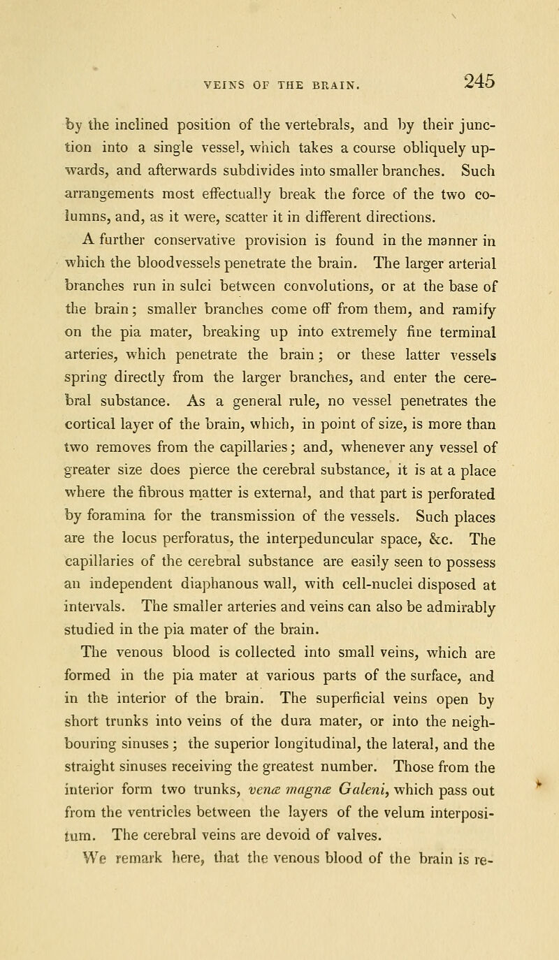 by the inclined position of the vertebrals, and by their junc- tion into a single vessel, which takes a course obliquely up- wards, and afterwards subdivides into smaller branches. Such arrangements most effectually break the force of the two co- lumns, and, as it were, scatter it in different directions. A further conservative provision is found in the manner in which the bloodvessels penetrate the brain. The larger arterial branches run in sulci between convolutions, or at the base of the brain; smaller branches come off from them, and ramify on the pia mater, breaking up into extremely fine terminal arteries, which penetrate the brain; or these latter vessels spring directly from the larger branches, and enter the cere- bral substance. As a general rule, no vessel penetrates the cortical layer of the brain, which, in point of size, is more than two removes from the capillaries; and, whenever any vessel of greater size does pierce the cerebral substance, it is at a place where the fibrous matter is external, and that part is perforated by foramina for the transmission of the vessels. Such places are the locus perforatus, the interpeduncular space, &c. The capillaries of the cerebral substance are easily seen to possess an independent diaphanous wall, with cell-nuclei disposed at intervals. The smaller arteries and veins can also be admirably studied in the pia mater of the brain. The venous blood is collected into small veins, which are formed in the pia mater at various parts of the surface, and in the interior of the brain. The superficial veins open by short trunks into veins of the dura mater, or into the neigh- bouring sinuses ; the superior longitudinal, the lateral, and the straight sinuses receiving the greatest number. Those from the interior form two trunks, vena magna Galeni, which pass out from the ventricles between the layers of the velum interposi- tum. The cerebral veins are devoid of valves. We remark here, that the venous blood of the brain is re-