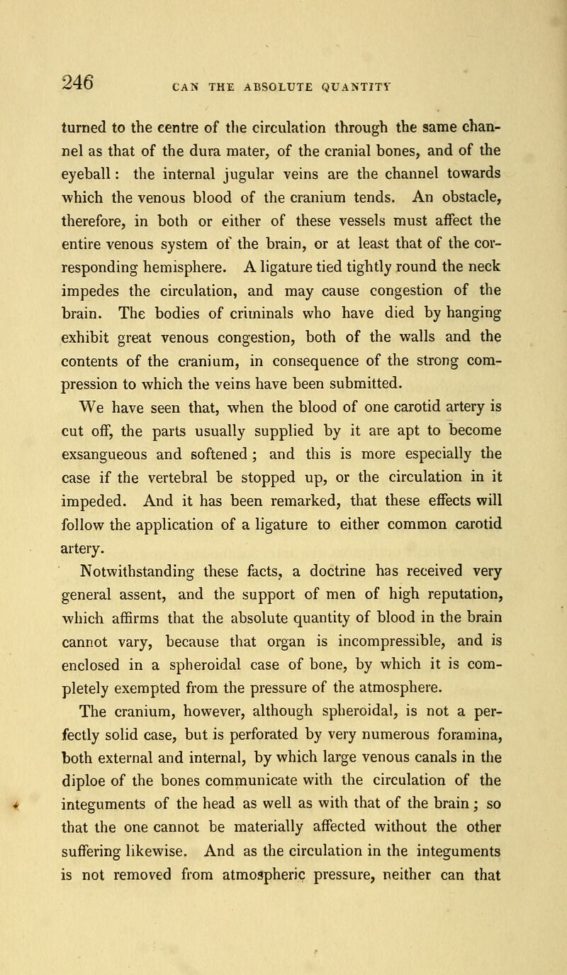 CAN THE ABSOLUTE QUANTITY turned to the centre of the circulation through the same chan- nel as that of the dura mater, of the cranial bones, and of the eyeball: the internal jugular veins are the channel towards which the venous blood of the cranium tends. An obstacle, therefore, in both or either of these vessels must affect the entire venous system of the brain, or at least that of the cor- responding hemisphere. A ligature tied tightly round the neck impedes the circulation, and may cause congestion of the brain. The bodies of criminals who have died by hanging exhibit great venous congestion, both of the walls and the contents of the cranium, in consequence of the strong com- pression to which the veins have been submitted. We have seen that, when the blood of one carotid artery is cut off, the parts usually supplied by it are apt to become exsangueous and softened ; and this is more especially the case if the vertebral be stopped up, or the circulation in it impeded. And it has been remarked, that these effects will follow the application of a ligature to either common carotid artery. Notwithstanding these facts, a doctrine has received very general assent, and the support of men of high reputation, which affirms that the absolute quantity of blood in the brain cannot vary, because that organ is incompressible, and is enclosed in a spheroidal case of bone, by which it is com- pletely exempted from the pressure of the atmosphere. The cranium, however, although spheroidal, is not a per- fectly solid case, but is perforated by very numerous foramina, both external and internal, by which large venous canals in the diploe of the bones communicate with the circulation of the integuments of the head as well as with that of the brain; so that the one cannot be materially affected without the other suffering likewise. And as the circulation in the integuments is not removed from atmospheric pressure, neither can that