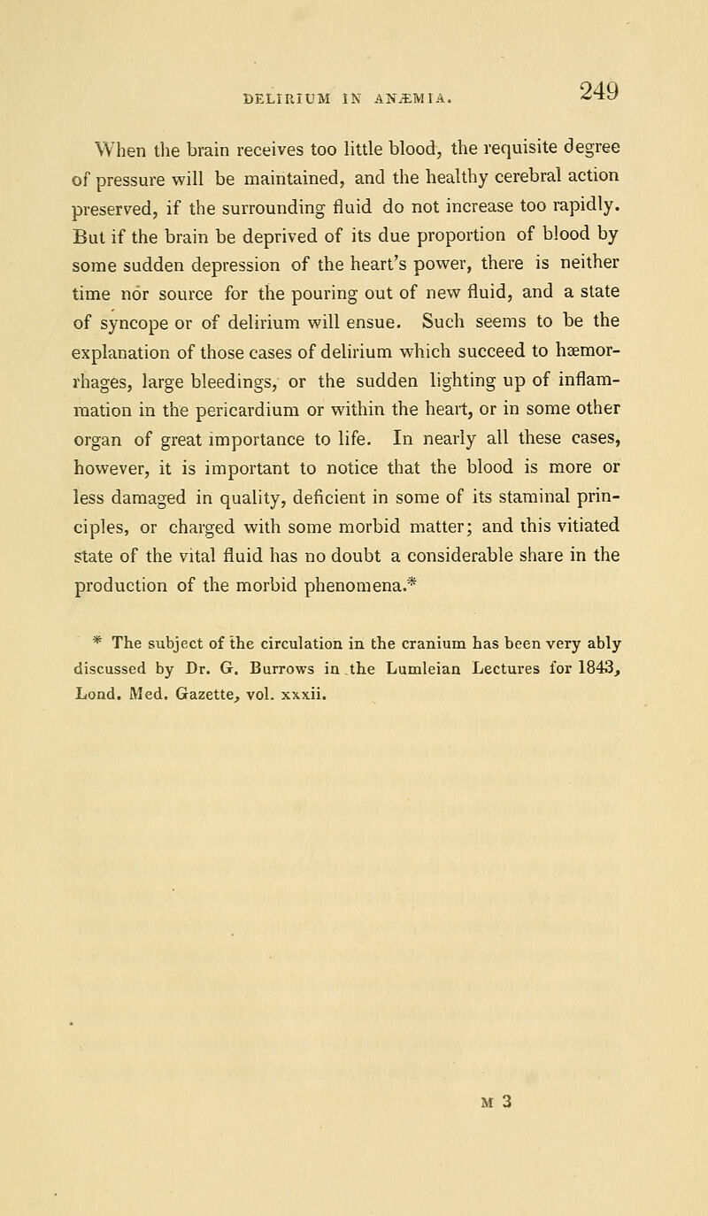 DELIRIUM IN ANJEMIA, When the brain receives too little blood, the requisite degree of pressure will be maintained, and the healthy cerebral action preserved, if the surrounding fluid do not increase too rapidly. But if the brain be deprived of its due proportion of blood by some sudden depression of the heart's power, there is neither time nor source for the pouring out of new fluid, and a state of syncope or of delirium will ensue. Such seems to be the explanation of those cases of delirium which succeed to haemor- rhages, large bleedings, or the sudden lighting up of inflam- mation in the pericardium or within the heart, or in some other organ of great importance to life. In nearly all these cases, however, it is important to notice that the blood is more or less damaged in quality, deficient in some of its staminal prin- ciples, or charged with some morbid matter; and this vitiated state of the vital fluid has no doubt a considerable share in the production of the morbid phenomena.* * The subject of the circulation in the cranium has been very ably discussed by Dr. G. Burrows in.the Lumleian Lectures for 1843, Lond. Med. Gazette, vol. xxxii.