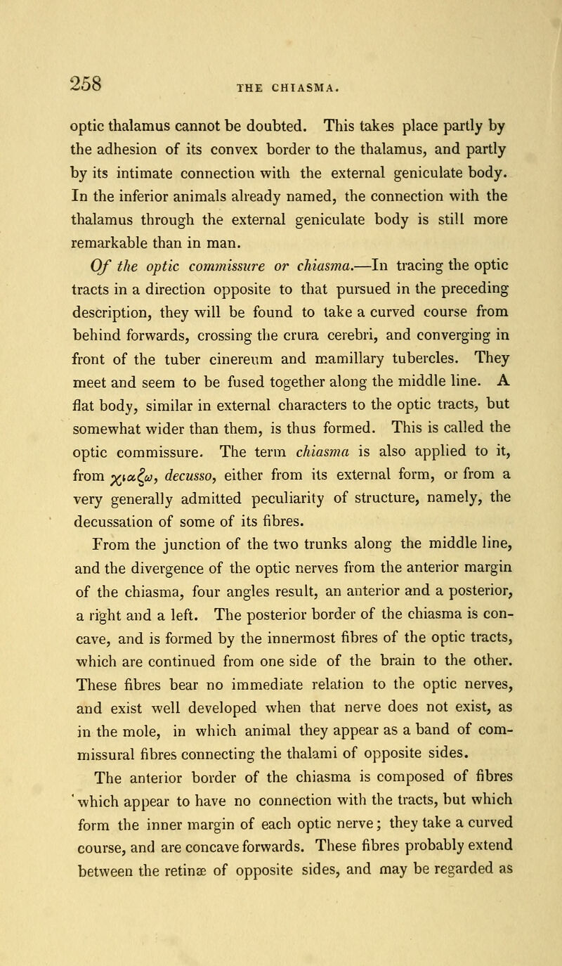 THE CHIASMA. optic thalamus cannot be doubted. This takes place partly by the adhesion of its convex border to the thalamus, and partly by its intimate connection with the external geniculate body. In the inferior animals already named, the connection with the thalamus through the external geniculate body is still more remarkable than in man. Of the optic commissure or chiasma.—In tracing the optic tracts in a direction opposite to that pursued in the preceding- description, they will be found to take a curved course from behind forwards, crossing the crura cerebri, and converging in front of the tuber cinerenm and mamillary tubercles. They meet and seem to be fused together along the middle line. A flat body, similar in external characters to the optic tracts, but somewhat wider than them, is thus formed. This is called the optic commissure. The term chiasma is also applied to it, from %ta&;, decusso, either from its external form, or from a very generally admitted peculiarity of structure, namely, the decussation of some of its fibres. From the junction of the two trunks along the middle line, and the divergence of the optic nerves from the anterior margin of the chiasma, four angles result, an anterior and a posterior, a right and a left. The posterior border of the chiasma is con- cave, and is formed by the innermost fibres of the optic tracts, which are continued from one side of the brain to the other. These fibres bear no immediate relation to the optic nerves, and exist well developed when that nerve does not exist, as in the mole, in which animal they appear as a band of com- missural fibres connecting the thalami of opposite sides. The anterior border of the chiasma is composed of fibres ' which appear to have no connection with the tracts, but which form the inner margin of each optic nerve; they take a curved course, and are concave forwards. These fibres probably extend between the retinae of opposite sides, and may be regarded as