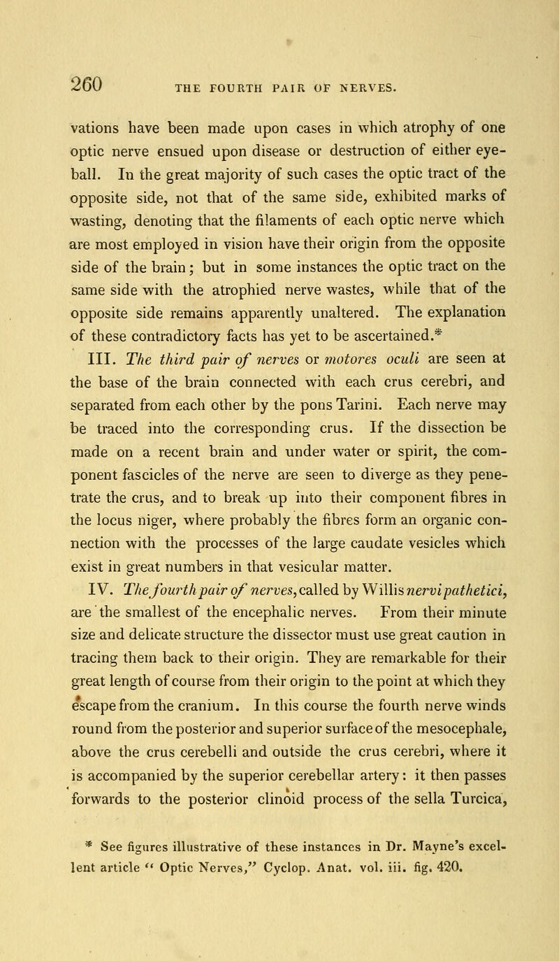 vations have been made upon cases in which atrophy of one optic nerve ensued upon disease or destruction of either eye- ball. In the great majority of such cases the optic tract of the opposite side, not that of the same side, exhibited marks of wasting, denoting that the filaments of each optic nerve which are most employed in vision have their origin from the opposite side of the brain; but in some instances the optic tract on the same side with the atrophied nerve wastes, while that of the opposite side remains apparently unaltered. The explanation of these contradictory facts has yet to be ascertained.* III. The third pair of nerves or motor es oculi are seen at the base of the brain connected with each crus cerebri, and separated from each other by the pons Tarini. Each nerve may be traced into the corresponding crus. If the dissection be made on a recent brain and under water or spirit, the com- ponent fascicles of the nerve are seen to diverge as they pene- trate the crus, and to break up into their component fibres in the locus niger, where probably the fibres form an organic con- nection with the processes of the large caudate vesicles which exist in great numbers in that vesicular matter. IV. The fourth pair of nerves, called by Willis nervipathetici, are the smallest of the encephalic nerves. From their minute size and delicate structure the dissector must use great caution in tracing them back to their origin. They are remarkable for their great length of course from their origin to the point at which they escape from the cranium. In this course the fourth nerve winds round from the posterior and superior surface of the mesocephale, above the crus cerebelli and outside the crus cerebri, where it is accompanied by the superior cerebellar artery: it then passes forwards to the posterior clinoid process of the sella Turcica, * See figures illustrative of these instances in Dr. Mayne's excel- lent article  Optic Nerves, Cyclop. Anat. vol. iii. fig. 420.