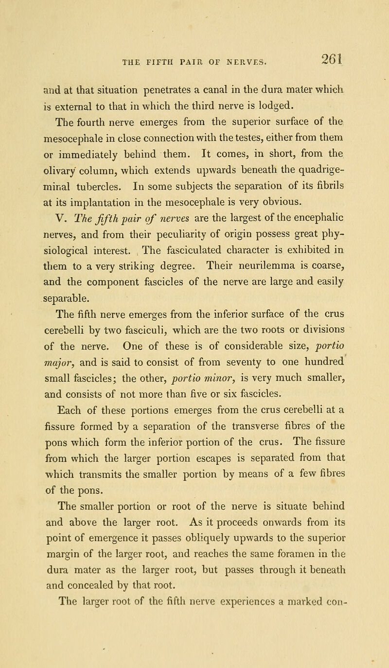 and at that situation penetrates a canal in the dura mater which is external to that in which the third nerve is lodged. The fourth nerve emerges from the superior surface of the mesocephale in close connection with the testes, either from them or immediately behind them. It comes, in short, from the olivary column, which extends upwards beneath the quadrige- mir.al tubercles. In some subjects the separation of its fibrils at its implantation in the mesocephale is very obvious. V. The fifth pair of nerves are the largest of the encephalic nerves, and from their peculiarity of origin possess great phy- siological interest. The fasciculated character is exhibited in them to a very striking degree. Their neurilemma is coarse, and the component fascicles of the nerve are large and easily separable. The fifth nerve emerges from the inferior surface of the cms cerebelli by two fasciculi, which are the two roots or divisions of the nerve. One of these is of considerable size, portio major, and is said to consist of from seventy to one hundred small fascicles; the other, portio minor, is very much smaller, and consists of not more than five or six fascicles. Each of these portions emerges from the crus cerebelli at a fissure formed by a separation of the transverse fibres of the pons which form the inferior portion of the crus. The fissure from which the larger portion escapes is separated from that which transmits the smaller portion by means of a few fibres of the pons. The smaller portion or root of the nerve is situate behind and above the larger root. As it proceeds onwards from its point of emergence it passes obliquely upwards to the superior margin of the larger root, and reaches the same foramen in the dura mater as the larger root, but passes through it beneath and concealed by that root. The larger root of the fifth nerve experiences a marked con-