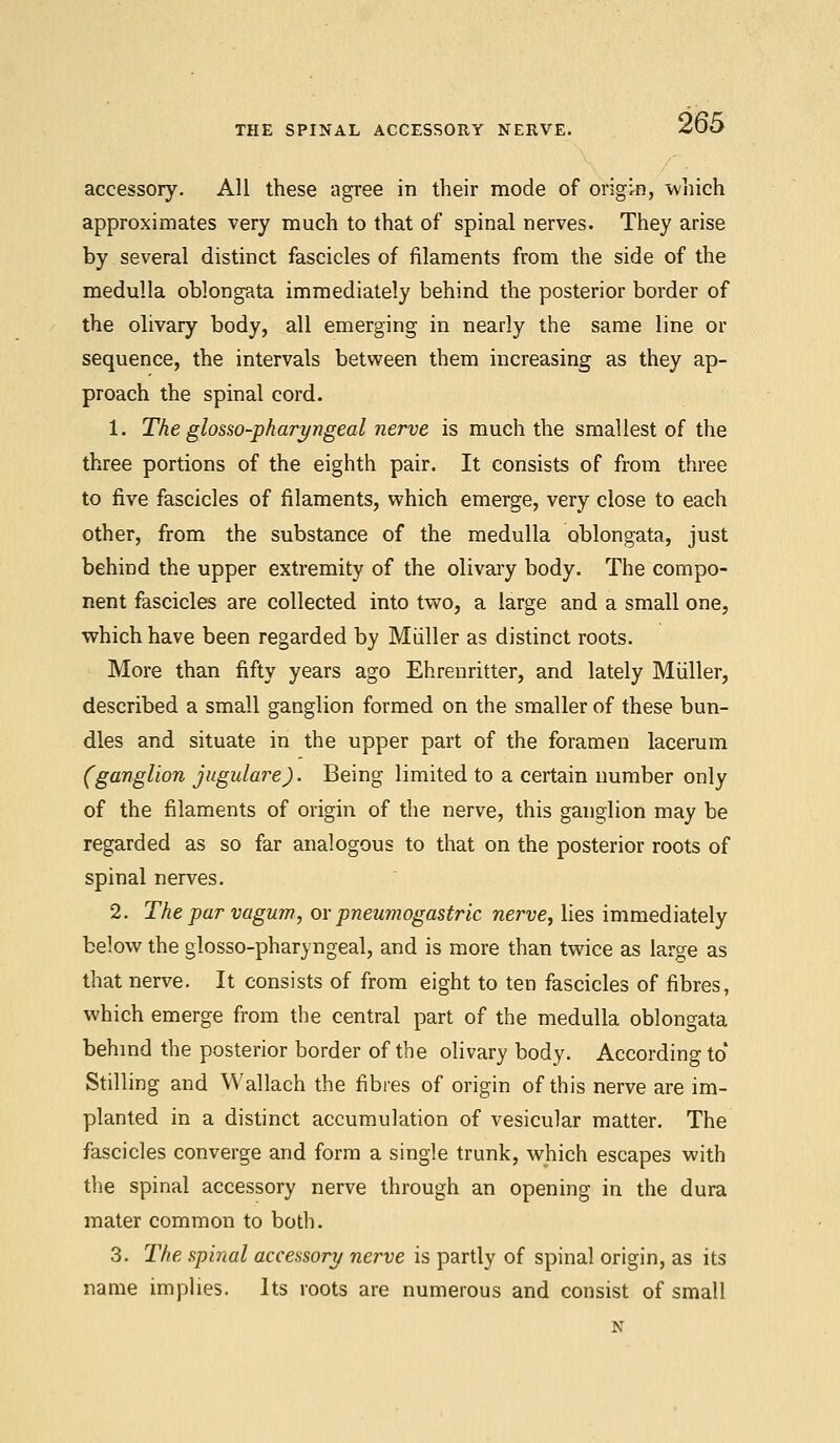 THE SPINAL ACCESSORY NERVE. accessory. All these agree in their mode of origin, which approximates very much to that of spinal nerves. They arise by several distinct fascicles of filaments from the side of the medulla oblongata immediately behind the posterior border of the olivary body, all emerging in nearly the same line or sequence, the intervals between them increasing as they ap- proach the spinal cord. 1. The glosso-pharyngeal nerve is much the smallest of the three portions of the eighth pair. It consists of from three to five fascicles of filaments, which emerge, very close to each other, from the substance of the medulla oblongata, just behind the upper extremity of the olivary body. The compo- nent fascicles are collected into two, a large and a small one, which have been regarded by Miiller as distinct roots. More than fifty years ago Ehrenritter, and lately Miiller, described a small ganglion formed on the smaller of these bun- dles and situate in the upper part of the foramen lacerum (ganglion jugulare). Being limited to a certain number only of the filaments of origin of the nerve, this ganglion may be regarded as so far analogous to that on the posterior roots of spinal nerves. 2. The par vagum, or pneumogastric nerve, lies immediately below the glosso-pharyngeal, and is more than twice as large as that nerve. It consists of from eight to ten fascicles of fibres, which emerge from the central part of the medulla oblongata behind the posterior border of the olivary body. According to' Stilling and Wallach the fibres of origin of this nerve are im- planted in a distinct accumulation of vesicular matter. The fascicles converge and form a single trunk, which escapes with the spinal accessory nerve through an opening in the dura mater common to both. 3. The spinal accessor!/ nerve is partly of spinal origin, as its name implies. Its roots are numerous and consist of small N