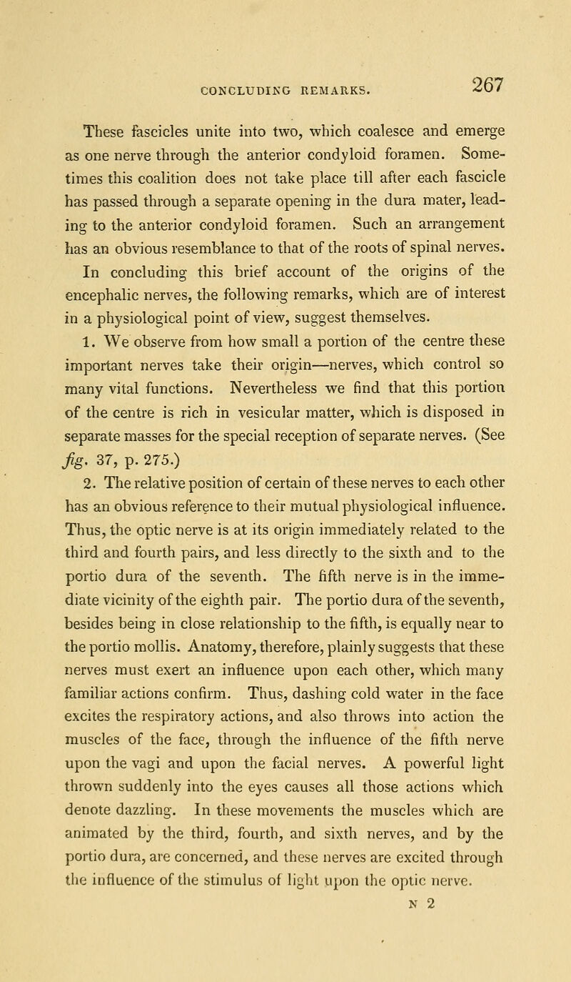 CONCLUDING REMARKS. These fascicles unite into two, which coalesce and emerge as one nerve through the anterior condyloid foramen. Some- times this coalition does not take place till after each fascicle has passed through a separate opening in the dura mater, lead- ing to the anterior condyloid foramen. Such an arrangement has an obvious resemblance to that of the roots of spinal nerves. In concluding this brief account of the origins of the encephalic nerves, the following remarks, which are of interest in a physiological point of view, suggest themselves. 1. We observe from how small a portion of the centre these important nerves take their origin—nerves, which control so many vital functions. Nevertheless we find that this portion of the centre is rich in vesicular matter, which is disposed in separate masses for the special reception of separate nerves. (See jig. 37, p. 275.) 2. The relative position of certain of these nerves to each other has an obvious reference to their mutual physiological influence. Thus, the optic nerve is at its origin immediately related to the third and fourth pairs, and less directly to the sixth and to the portio dura of the seventh. The fifth nerve is in the imme- diate vicinity of the eighth pair. The portio dura of the seventh, besides being in close relationship to the fifth, is equally near to the portio mollis. Anatomy, therefore, plainly suggests that these nerves must exert an influence upon each other, which many familiar actions confirm. Thus, dashing cold water in the face excites the respiratory actions, and also throws into action the muscles of the face, through the influence of the fifth nerve upon the vagi and upon the facial nerves. A powerful light thrown suddenly into the eyes causes all those actions which denote dazzling. In these movements the muscles which are animated by the third, fourth, and sixth nerves, and by the portio dura, are concerned, and these nerves are excited through the influence of the stimulus of light upon the optic nerve.