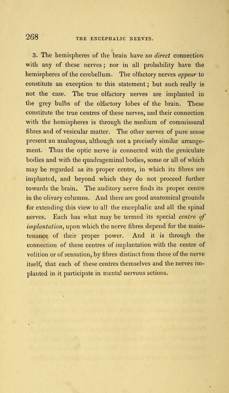 THE ENCEPHALIC NERVES. 3. The hemispheres of the brain have no direct connection with any of these nerves; nor in all probability have the hemispheres of the cerebellum. The olfactory nerves appear to constitute an exception to this statement; but such really is not the case. The true olfactory nerves are implanted in the grey bulbs of the olfactory lobes of the brain. These constitute the true centres of these nerves, and their connection with the hemispheres is through the medium of commissural fibres and of vesicular matter. The other nerves of pure sense present an analogous, although not a precisely similar arrange- ment. Thus the optic nerve is connected with the geniculate bodies and with the quadrageminal bodies, some or all of which may be regarded as its proper centre, in which its fibres are implanted, and beyond which they do not proceed further towards the brain. The auditory nerve finds its proper centre in the olivary columns. And there are good anatomical grounds for extending this view to all the encephalic and all the spinal nerves. Each has what may be termed its special centre of implantation, upon which the nerve fibres depend for the main- tenance of their proper power. And it is through the connection of these centres of implantation with the centre of volition or of sensation, by fibres distinct from those of the nerve itself, that each of these centres themselves and the nerves im- planted in it participate in mental nervous actions.