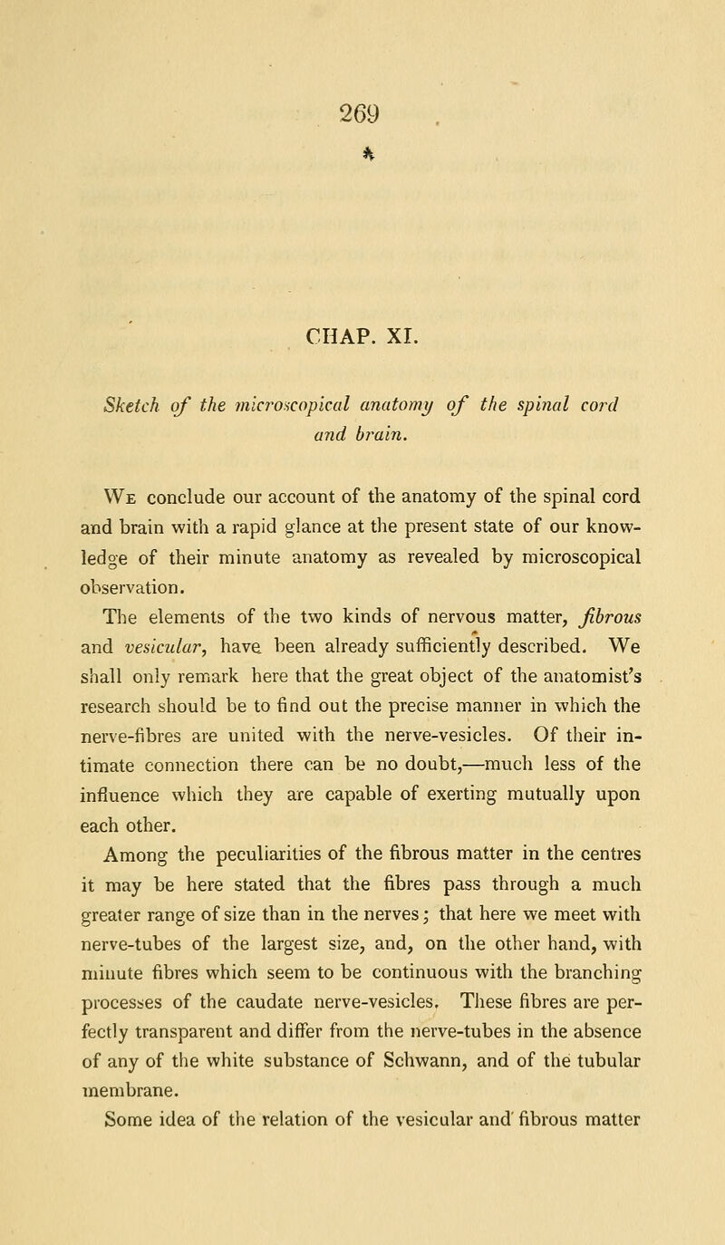 CHAP. XI. Sketch of the microscopical anatomy of the spinal cord and brain. We conclude our account of the anatomy of the spinal cord and brain with a rapid glance at the present state of our know- ledge of their minute anatomy as revealed by microscopical observation. The elements of the two kinds of nervous matter, fibrous and vesicular, have been already sufficiently described. We shall only remark here that the great object of the anatomist's research should be to find out the precise manner in which the nerve-fibres are united with the nerve-vesicles. Of their in- timate connection there can be no doubt,—much less of the influence which they are capable of exerting mutually upon each other. Among the peculiarities of the fibrous matter in the centres it may be here stated that the fibres pass through a much greater range of size than in the nerves; that here we meet with nerve-tubes of the largest size, and, on the other hand, with minute fibres which seem to be continuous with the branching processes of the caudate nerve-vesicles. These fibres are per- fectly transparent and differ from the nerve-tubes in the absence of any of the white substance of Schwann, and of the tubular membrane. Some idea of the relation of the vesicular and' fibrous matter