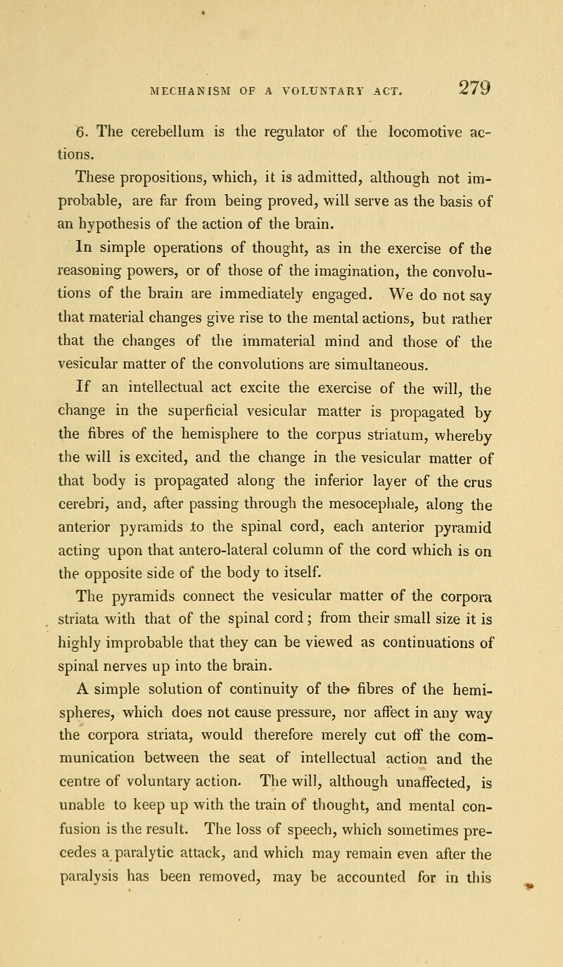 6. The cerebellum is the regulator of the locomotive ac- tions. These propositions, which, it is admitted, although not im- probable, are far from being proved, will serve as the basis of an hypothesis of the action of the brain. In simple operations of thought, as in the exercise of the reasoning powers, or of those of the imagination, the convolu- tions of the brain are immediately engaged. We do not say that material changes give rise to the mental actions, but rather that the changes of the immaterial mind and those of the vesicular matter of the convolutions are simultaneous. If an intellectual act excite the exercise of the will, the change in the superficial vesicular matter is propagated by the fibres of the hemisphere to the corpus striatum, whereby the will is excited, and the change in the vesicular matter of that body is propagated along the inferior layer of the crus cerebri, and, after passing through the mesocephale, along the anterior pyramids to the spinal cord, each anterior pyramid acting upon that antero-lateral column of the cord which is on the opposite side of the body to itself. The pyramids connect the vesicular matter of the corpora striata with that of the spinal cord; from their small size it is highly improbable that they can be viewed as continuations of spinal nerves up into the brain. A simple solution of continuity of the- fibres of the hemi- spheres, which does not cause pressure, nor affect in any way the corpora striata, would therefore merely cut off the com- munication between the seat of intellectual action and the centre of voluntary action. The will, although unaffected, is unable to keep up with the train of thought, and mental con- fusion is the result. The loss of speech, which sometimes pre- cedes a paralytic attack, and which may remain even after the paralysis has been removed, may be accounted for in this