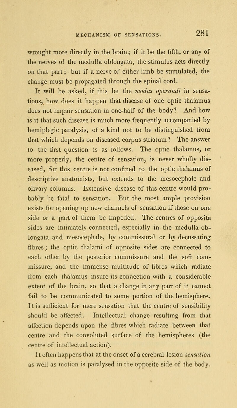 wrought more directly in the brain; if it be the fifth, or any of the nerves of the medulla oblongata, the stimulus acts directly on that part; but if a nerve of either limb be stimulated, the change must be propagated through the spinal cord. It will be asked, if this be the modus operandi in sensa- tions,, how does it happen that disease of one optic thalamus does not impair sensation in one-half of the body? And how is it that such disease is much more frequently accompanied by hemiplegic paralysis, of a kind not to be distinguished from that which depends on diseased corpus striatum? The answer to the first question is as follows. The optic thalamus, or more properly, the centre of sensation, is never wholly dis- eased, for this centre is not confined to the optic thalamus of descriptive anatomists, but extends to the mesocephale and olivary columns. Extensive disease of this centre would pro- bably be fatal to sensation. But the most ample provision exists for opening up new channels of sensation if those on one side or a part of them be impeded. The centres of opposite sides are intimately connected, especially in the medulla ob- longata and mesocephale, by commissural or by decussating fibres; the optic thalami of opposite sides are connected to each other by the posterior commissure and the soft com- missure, and the immense multitude of fibres which radiate from each thalamus insure its connection with a considerable extent of the brain, so that a change in any part of it cannot fail to be communicated to some portion of the hemisphere. It is sufficient for mere sensation that the centre of sensibility should be affected. Intellectual change resulting from that affection depends upon the fibres which radiate between that centre and the convoluted surface of the hemispheres (the centre of intellectual action). It often happens that at the onset of a cerebral lesion sensation as well as motion is paralysed in the opposite side of the body.