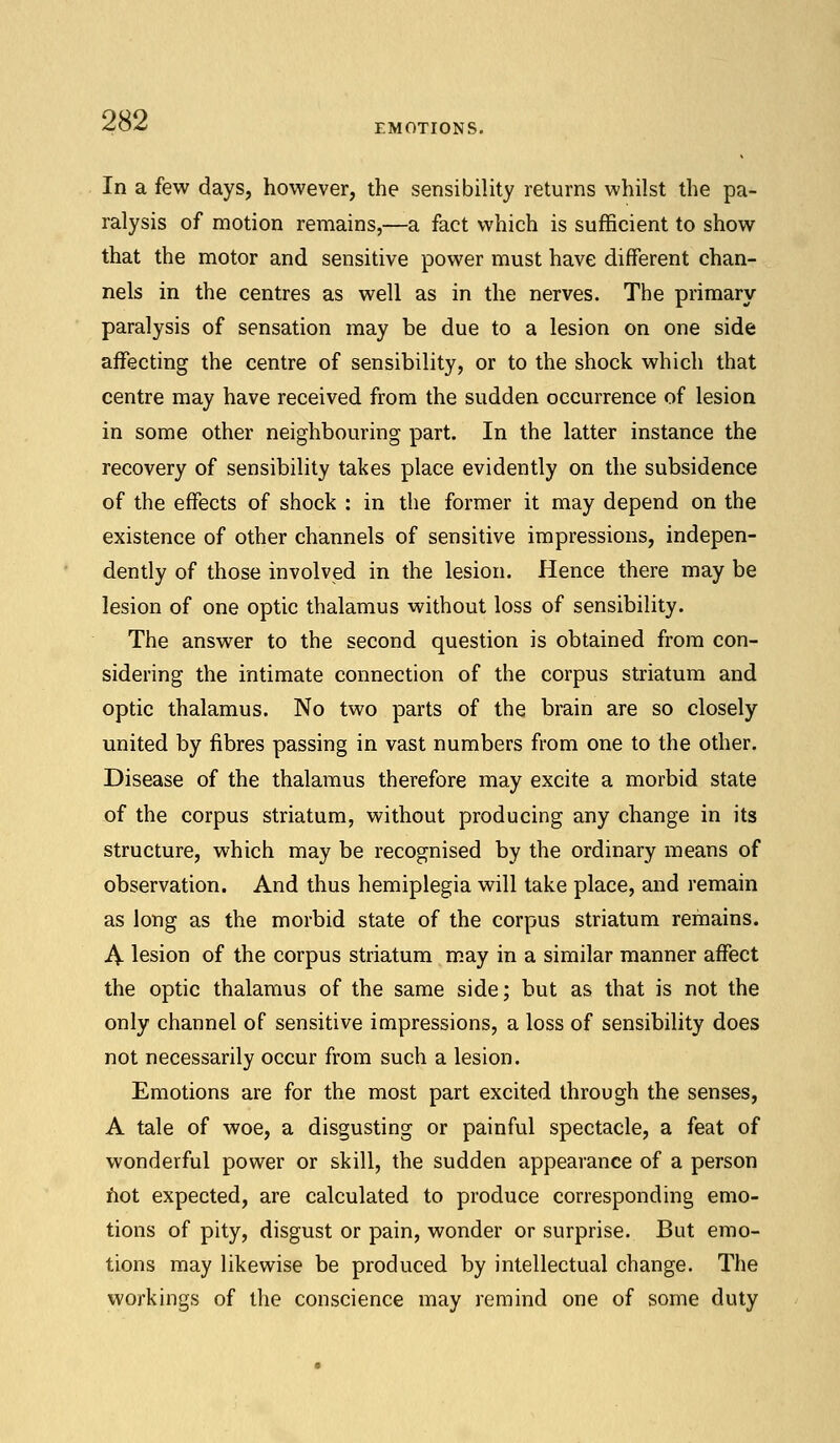 EMOTIONS. In a few days, however, the sensibility returns whilst the pa- ralysis of motion remains,—a fact which is sufficient to show that the motor and sensitive power must have different chan- nels in the centres as well as in the nerves. The primary paralysis of sensation may be due to a lesion on one side affecting the centre of sensibility, or to the shock which that centre may have received from the sudden occurrence of lesion in some other neighbouring part. In the latter instance the recovery of sensibility takes place evidently on the subsidence of the effects of shock : in the former it may depend on the existence of other channels of sensitive impressions, indepen- dently of those involved in the lesion. Hence there may be lesion of one optic thalamus without loss of sensibility. The answer to the second question is obtained from con- sidering the intimate connection of the corpus striatum and optic thalamus. No two parts of the brain are so closely united by fibres passing in vast numbers from one to the other. Disease of the thalamus therefore may excite a morbid state of the corpus striatum, without producing any change in its structure, which may be recognised by the ordinary means of observation. And thus hemiplegia will take place, and remain as long as the morbid state of the corpus striatum remains. A lesion of the corpus striatum may in a similar manner affect the optic thalamus of the same side; but as that is not the only channel of sensitive impressions, a loss of sensibility does not necessarily occur from such a lesion. Emotions are for the most part excited through the senses, A tale of woe, a disgusting or painful spectacle, a feat of wonderful power or skill, the sudden appearance of a person not expected, are calculated to produce corresponding emo- tions of pity, disgust or pain, wonder or surprise. But emo- tions may likewise be produced by intellectual change. The workings of the conscience may remind one of some duty