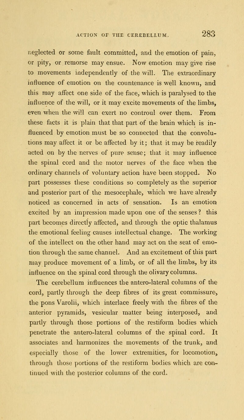 neglected or some fault committed, and the emotion of pain, or pity, or remorse may ensue. Now emotion may give rise to movements independently of the will. The extraordinary influence of emotion on the countenance is well known, and this may affect one side of the face, which is paralysed to the influence of the will, or it may excite movements of the limbs, even when the will can exert no controul over them. From these facts it is plain that that part of the brain which is in- fluenced by emotion must be so connected that the convolu- tions may affect it or be affected by it; that it may be readily acted on by the nerves of pure sense; that it may influence the spinal cord and the motor nerves of the face when the ordinary channels of voluntary action have been stopped. No part possesses these conditions so completely as the superior and posterior part of the mesocephale, which we have already noticed as concerned in acts of sensation. Is an emotion excited by an impression made upon one of the senses ? this part becomes directly affected, and through the optic thalamus the emotional feeling causes intellectual change. The working of the intellect on the other hand may act on the seat of emo- tion through the same channel. And an excitement of this part may produce movement of a limb, or of all the limbs, by its influence on the spinal cord through the olivary columns. The cerebellum influences the antero-lateral columns of the cord, partly through the deep fibres of its great commissure, the pons Varolii, which interlace freely with the fibres of the anterior pyramids, vesicular matter being interposed, and partly through those portions of the restiform bodies which penetrate the antero-lateral columns of the spinal cord. It associates and harmonizes the movements of the trunk, and especially those of the lower extremities, for locomotion, through those portions of the restiform bodies which are con- tinued with the posterior columns of the cord.